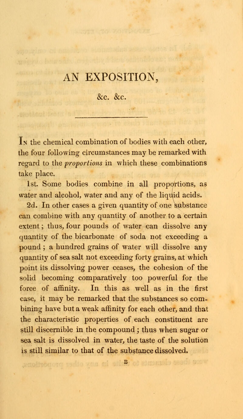 AN EXPOSITION, &c. &c. In the chemical combination of bodies with each other, the four following circumstances may be remarked with regard to the proportions in which these combinations take place. 1st. Some bodies combine in all proportions, as water and alcohol, water and any of the liquid acids. 2d. In other cases a given quantity of one substance can combine with any quantity of another to a certain extent; thus, four pounds of water can dissolve any quantity of the bicarbonate of soda not exceeding a pound; a hundred grains of water will dissolve any quantity of sea salt not exceeding forty grains, at which point its dissolving power ceases, the cohesion of the solid becoming comparatively too jDowerful for the force of affinity. In this as well as in the first case, it may be remarked that the substances so com- bining have but a weak affinity for each other, and that the characteristic properties of each constituent are still discernible in the compound; thus when sugar or sea salt is dissolved in water, the taste of the solution is still similar to that of the substance dissolved.