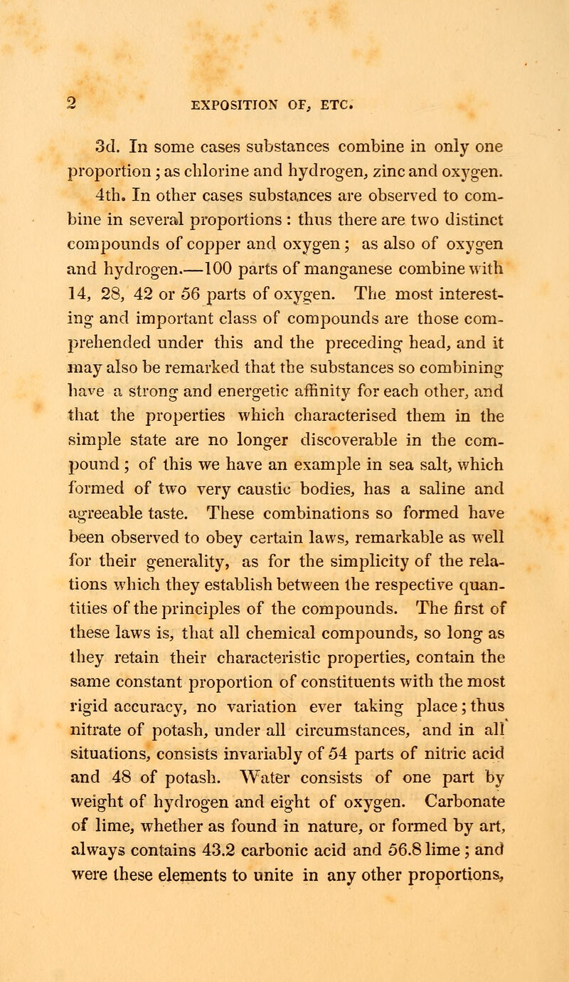 3d. In some cases substances combine in only one proportion; as chlorine and hydrogen, zinc and oxygen. 4th. In other cases substances are observed to com- bine in several proportions : thus there are two distinct compounds of copper and oxygen; as also of oxygen and hydrogen.—100 parts of manganese combine with 14, 28, 42 or 56 parts of oxygen. The most interest- ing and important class of compounds are those com- prehended under this and the preceding head, and it may also be remarked that the substances so combining have a strong and energetic affinity for each other, and that the properties which characterised them in the simple state are no longer discoverable in the com- pound ; of this we have an example in sea salt, which formed of two very caustic bodies, has a saline and agreeable taste. These combinations so formed have been observed to obey certain laws, remarkable as well for their generality, as for the simplicity of the rela- tions which they establish between the respective quan- tities of the principles of the compounds. The first of these laws is, that all chemical compounds, so long as they retain their characteristic properties, contain the same constant proportion of constituents with the most rigid accuracy, no variation ever taking place; thus nitrate of potash, under all circumstances, and in all situations, consists invariably of 54 parts of nitric acid and 48 of potash. Water consists of one part by weight of hydrogen and eight of oxygen. Carbonate of lime, whether as found in nature, or formed by art, always contains 43.2 carbonic acid and 56.8 lime; and were these elements to unite in any other proportions,