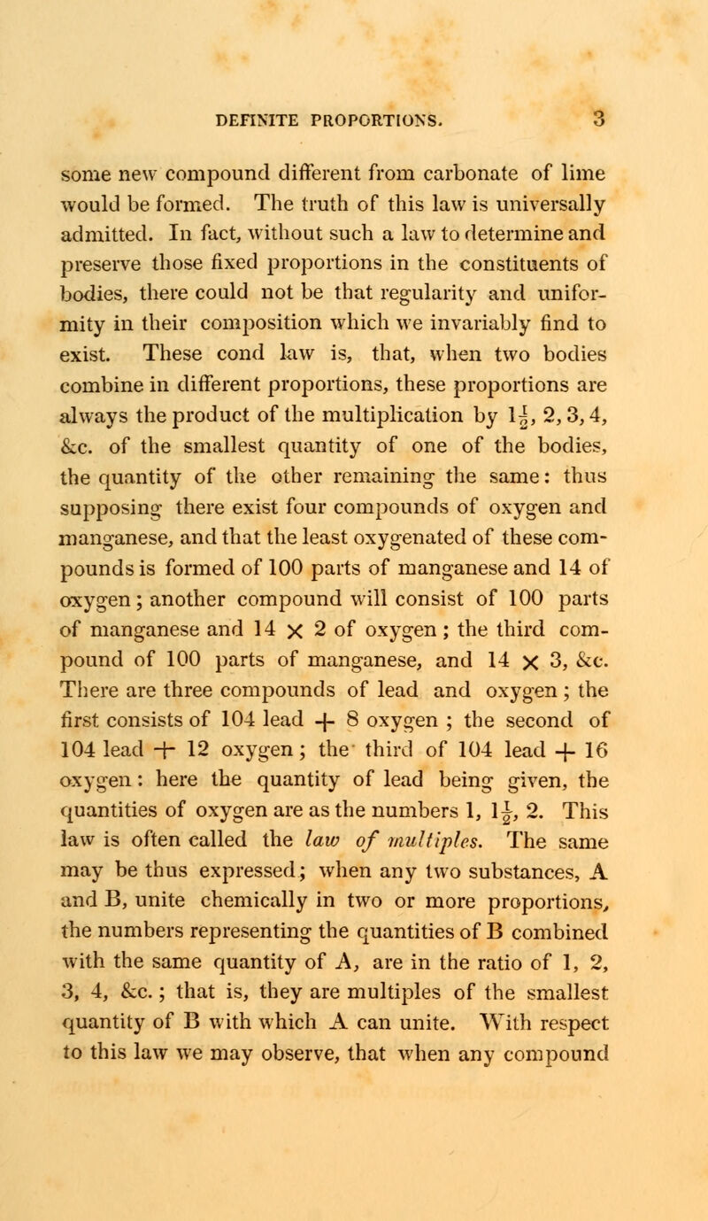 some new compound different from carbonate of lime would be formed. The truth of this law is universally admitted. In fact, without such a law to determine and preserve those fixed proportions in the constituents of bodies, there could not be that regularity and unifor- mity in their composition which we invariably find to exist. These cond law is, that, when two bodies combine in different proportions, these proportions are always the product of the multiplication by 1^, 2,3,4, &c. of the smallest quantity of one of the bodies, the quantity of the other remaining- the same: thus supposing there exist four compounds of oxygen and manganese, and that the least oxygenated of these com- pounds is formed of 100 parts of manganese and 14 of oxygen; another compound will consist of 100 parts of manganese and 14 x 2 of oxygen; the third com- pound of 100 parts of manganese, and 14 x 3, &c. There are three compounds of lead and oxygen ; the first consists of 104 lead -\- 8 oxygen ; the second of 104 lead -f- 12 oxygen; the third of 104 lead + 16 oxygen: here the quantity of lead being given, the quantities of oxygen are as the numbers 1, 1 J, 2. This law is often called the law of multiples. The same may be thus expressed; when any two substances, A and B, unite chemically in two or more proportions, the numbers representing the quantities of B combined with the same quantity of A, are in the ratio of 1, 2, 3, 4, &c.; that is, they are multiples of the smallest quantity of B with which A can unite. With respect to this law we may observe, that when any compound