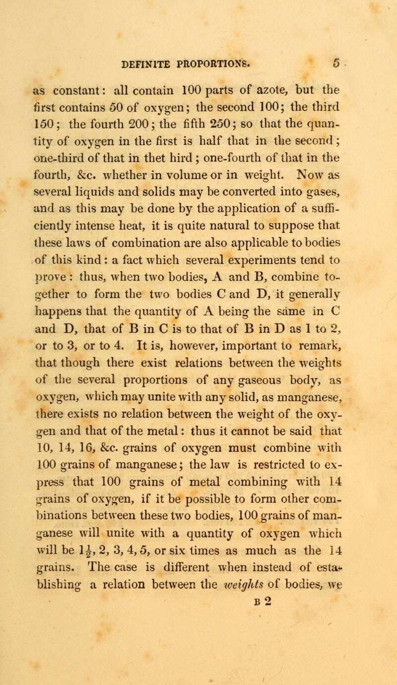 as constant: all contain 100 parts of azote, but the first contains 50 of oxygen; the second 100; the third 150; the fourth 200; the fifth 250; so that the quan- tity of oxygen in the first is half that in the second; one-third of that in thet hird ; one-fourth of that in the fourth, &c. whether in volume or in weight. Now as several liquids and solids may be converted into gases, and as this may be done by the application of a suffi- ciently intense heat, it is quite natural to suppose that these laws of combination are also applicable to bodies of this kind: a fact which several experiments tend to prove : thus, when two bodies, A and B, combine to- gether to form the two bodies C and D, it generally happens that the quantity of A being the same in C and D, that of B in C is to that of B in D as 1 to 2, or to 3, or to 4. It is, however, important to remark, that though there exist relations between the weights of the several proportions of any gaseous body, as oxygen, which may unite with any solid, as manganese, there exists no relation between the weight of the oxy- gen and that of the metal: thus it cannot be said that 10, 14, 16, &c. grains of oxygen must combine with 100 grains of manganese; the law is restricted to ex- press that 100 grains of metal combining with 14 grains of oxygen, if it be possible to form other com- binations between these two bodies, 100 grains of man- ganese will unite with a quantity of oxygen which will be 1^, 2, 3, 4,5, or six times as much as the 14 grains. The case is different when instead of esta- blishing a relation between the weights of bodies, we b2