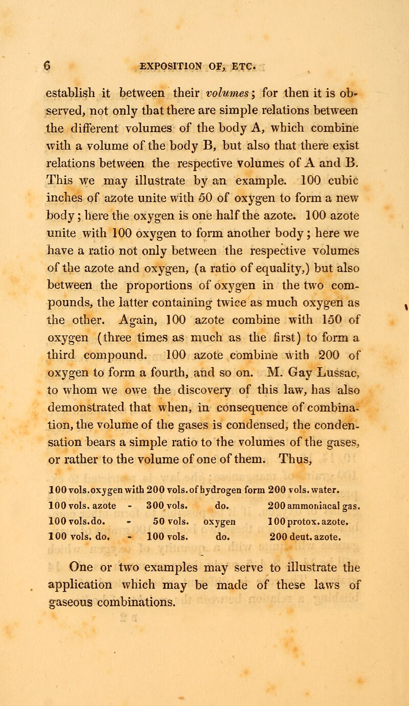 establish it between their volumes; for then it is ob- served, not only that there are simple relations between the different volumes of the body A, which combine with a volume of the body B, but also that there exist relations between the respective volumes of A and B. This we may illustrate by an example. 100 cubic inches of azote unite with 50 of oxygen to form a new body; here the oxygen is one half the azote. 100 azote unite with 100 oxygen to form another body; here we have a ratio not only between the respective volumes of the azote and oxygen, (a ratio of equality,) but also between the proportions of oxygen in the two com- pounds, the latter containing twice as much oxygen as the other. Again, 100 azote combine with 150 of oxygen (three times as much as the first) to form a third compound. 100 azote combine with 200 of oxygen to form a fourth, and so on. M. Gay Lussac, to whom we owe the discovery of this law, has also demonstrated that when, in consequence of combina- tion, the volume of the gases is condensed, the conden- sation bears a simple ratio to the volumes of the gases, or rather to the volume of one of them. Thus, 100 vols, oxygen with 200 vols, of hydrogen form 200 vols, water. 100 vols, azote - 300 vols. do. 200 araraoniacal gas. 100 vols.do. - 50 vols. oxygen 100 protox. azote. 100 vols. do. - 100 vols. do. 200 dent, azote. One or two examples may serve to illustrate the application which may be made of these laws of gaseous combinations.