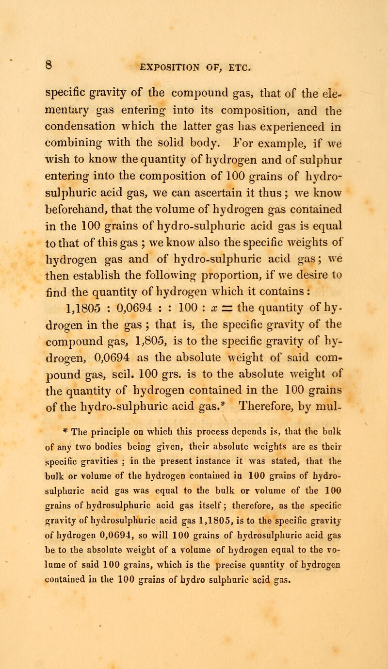 specific gravity of the compound gas, that of the ele- mentary gas entering into its composition, and the condensation which the latter gas has experienced in combining with the solid body. For example, if we wish to know the quantity of hydrogen and of sulphur entering into the composition of 100 grains of hydro- sulphuric acid gas, we can ascertain it thus; we know beforehand, that the volume of hydrogen gas contained in the 100 grains of hydro-sulphuric acid gas is equal to that of this gas ; we know also the specific weights of hydrogen gas and of hydro-sulphuric acid gas; we then establish the following proportion, if we desire to find the quantity of hydrogen which it contains: 1,1805 : 0,0694 : : 100 : x =z the quantity of hy- drogen in the gas; that is, the specific gravity of the compound gas, 1,805, is to the specific gravity of hy- drogen, 0,0694 as the absolute weight of said com- pound gas, scil. 100 grs. is to the absolute weight of the quantity of hydrogen contained in the 100 grains of the hydro-sulphuric acid gas.* Therefore, by mul- * The principle on which this process depends is, that the bulk of any two bodies being given, their absolute weights are as their specific gravities ; in the present instance it was stated, that the bulk or volume of the hydrogen contained in 100 grains of hydro- sulphnric acid gas was equal to the bulk or volume of the 100 grains of hydrosulphuric acid gas itself; therefore, as the specific gravity of hydrosulphuric acid gas 1,1805, is to the specific gravity of hydrogen 0,0694, so will 100 grains of hydrosulphuric acid gas be to the absolute weight of a volume of hydrogen equal to the vo- lume of said 100 grains, which is the precise quantity of hydrogen contained in the 100 grains of hydro sulphuric acid gas.