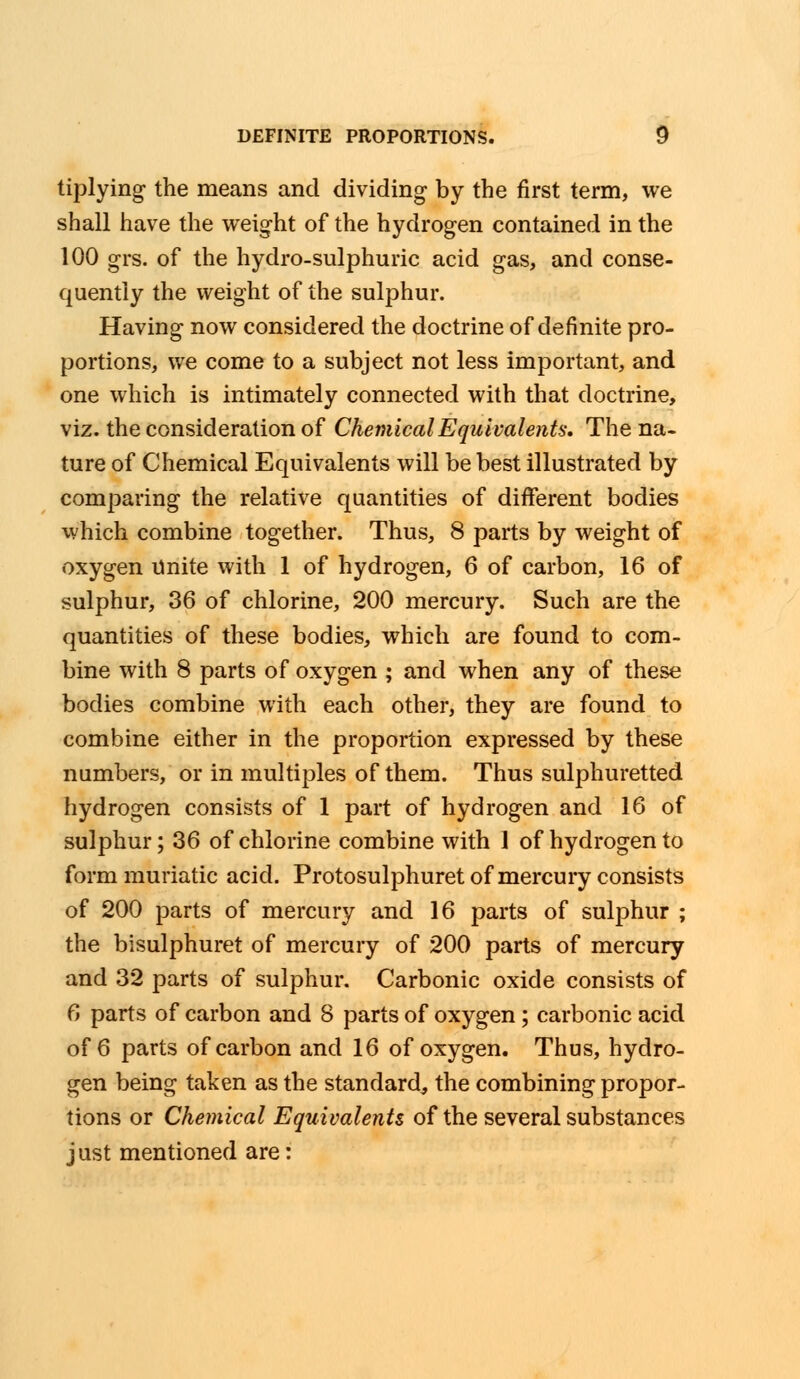 tiplying the means and dividing by the first term, we shall have the weight of the hydrogen contained in the 100 grs. of the hydro-sulphuric acid gas, and conse- quently the weight of the sulphur. Having now considered the doctrine of definite pro- portions, we come to a subject not less important, and one which is intimately connected with that doctrine, viz. the consideration of Chemical Equivalents, The na- ture of Chemical Equivalents will be best illustrated by comparing the relative quantities of different bodies which combine together. Thus, 8 parts by weight of oxygen Unite with 1 of hydrogen, 6 of carbon, 16 of sulphur, 36 of chlorine, 200 mercury. Such are the quantities of these bodies, which are found to com- bine with 8 parts of oxygen ; and when any of these bodies combine with each other, they are found to combine either in the proportion expressed by these numbers, or in multiples of them. Thus sulphuretted hydrogen consists of 1 part of hydrogen and 16 of sulphur; 36 of chlorine combine with 1 of hydrogen to form muriatic acid. Protosulphuret of mercury consists of 200 parts of mercury and 16 parts of sulphur ; the bisulphuret of mercury of 200 parts of mercury and 32 parts of sulphur. Carbonic oxide consists of 6 parts of carbon and 8 parts of oxygen; carbonic acid of 6 parts of carbon and 16 of oxygen. Thus, hydro- gen being taken as the standard,, the combining propor- tions or Chemical Equivalents of the several substances just mentioned are: