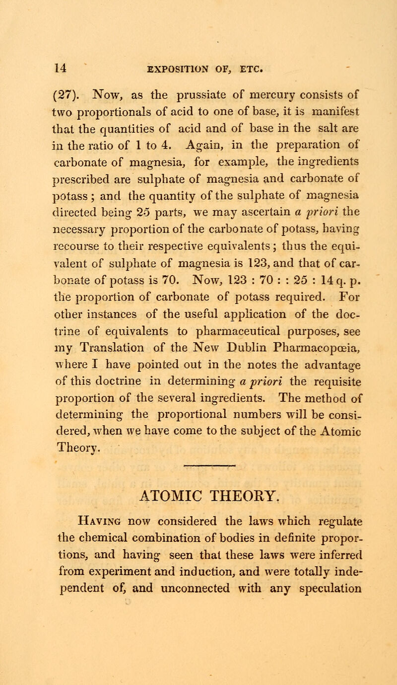 (27). Now, as the prussiate of mercury consists of two proportionals of acid to one of base, it is manifest that the quantities of acid and of base in the salt are in the ratio of 1 to 4. Again, in the preparation of carbonate of magnesia, for example, the ingredients prescribed are sulphate of magnesia and carbonate of potass ; and the quantity of the sulphate of magnesia directed being 25 parts, we may ascertain a priori the necessary proportion of the carbonate of potass, having recourse to their respective equivalents; thus the equi- valent of sulphate of magnesia is 123, and that of car- bonate of potass is 70. Now, 123 : 70 : : 25 : 14 q. p. the proportion of carbonate of potass required. For other instances of the useful application of the doc- trine of equivalents to pharmaceutical purposes, see my Translation of the New Dublin Pharmacopoeia, where I have pointed out in the notes the advantage of this doctrine in determining a priori the requisite proportion of the several ingredients. The method of determining the proportional numbers will be consi- dered, when we have come to the subject of the Atomic Theory. ATOMIC THEORY. Having now considered the laws which regulate the chemical combination of bodies in definite propor- tions, and having seen that these laws were inferred from experiment and induction, and were totally inde- pendent of, and unconnected with any speculation