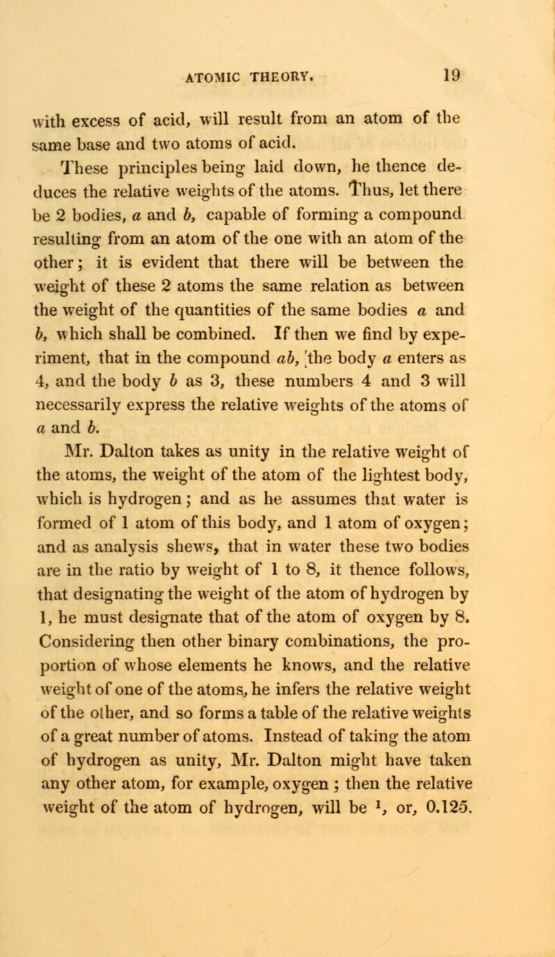 with excess of acid, will result from an atom of the same base and two atoms of acid. These principles being laid down, he thence de- duces the relative weights of the atoms. Thus, let there be 2 bodies, a and b, capable of forming a compound resulting from an atom of the one with an atom of the other; it is evident that there will be between the weight of these 2 atoms the same relation as between the weight of the quantities of the same bodies a and b, which shall be combined. If then we find by expe- riment, that in the compound ab, the body a enters as 4, and the body b as 3, these numbers 4 and 3 will necessarily express the relative weights of the atoms of a and b. Mr. Dalton takes as unity in the relative weight of the atoms, the weight of the atom of the lightest body, which is hydrogen; and as he assumes that water is formed of 1 atom of this body, and 1 atom of oxygen; and as analysis shews, that in water these two bodies are in the ratio by weight of 1 to 8, it thence follows, that designating the weight of the atom of hydrogen by 1, he must designate that of the atom of oxygen by 8. Considering then other binary combinations, the pro- portion of whose elements he knows, and the relative weight of one of the atoms, he infers the relative weight of the other, and so forms a table of the relative weights of a great number of atoms. Instead of taking the atom of hydrogen as unity, Mr. Dalton might have taken any other atom, for example, oxygen ; then the relative weight of the atom of hydrogen, will be l, or, 0.125.