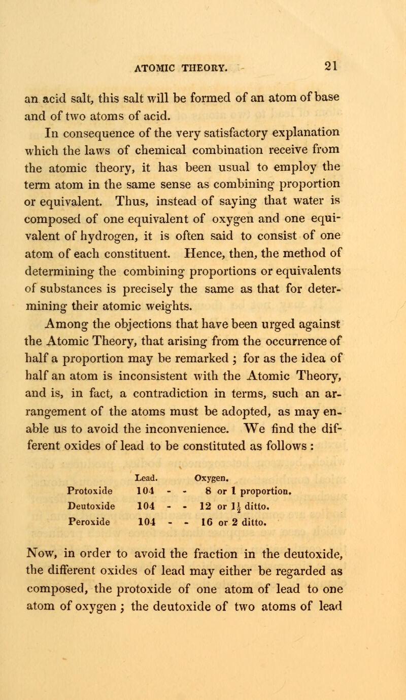 an acid salt, this salt will be formed of an atom of base and of two atoms of acid. In consequence of the very satisfactory explanation which the laws of chemical combination receive from the atomic theory, it has been usual to employ the term atom in the same sense as combining proportion or equivalent. Thus, instead of saying that water is composed of one equivalent of oxygen and one equi- valent of hydrogen, it is often said to consist of one atom of each constituent. Hence, then, the method of determining the combining proportions or equivalents of substances is precisely the same as that for deter- mining their atomic weights. Among the objections that have been urged against the Atomic Theory, that arising from the occurrence of half a proportion may be remarked ; for as the idea of half an atom is inconsistent with the Atomic Theory, and is, in fact, a contradiction in terms, such an ar- rangement of the atoms must be adopted, as may en- able us to avoid the inconvenience. We find the dif- ferent oxides of lead to be constituted as follows : Lead. Oxygen. Protoxide 104 - - 8 or 1 proportion, Deutoxide 104 - - 12 or II ditto. Peroxide 104 - - 16 or 2 ditto. Now, in order to avoid the fraction in the deutoxide, the different oxides of lead may either be regarded as composed, the protoxide of one atom of lead to one atom of oxygen ; the deutoxide of two atoms of lead