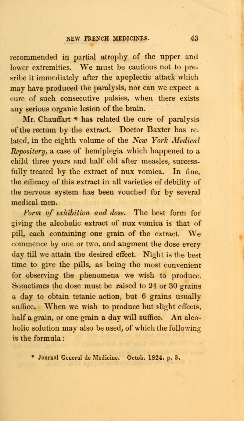 recommended in partial atrophy of the upper and lower extremities. We must be cautious not to pre- sribe it immediately after the apoplectic attack which may have produced the paralysis, nor can we expect a cure of such consecutive palsies, when there exists any serious organic lesion of the brain. Mr. Chauffart * has related the cure of paralysis of the rectum by the extract. Doctor Baxter has re- lated, in the eighth volume of the New York Medical Repository, & case of hemiplegia which happened to a child three years and half old after measles, success- fully treated by the extract of nux vomica. In fine, the efficacy of this extract in all varieties of debility of the nervous system has been vouched for by several medical men. Form of exhibition and dose. The best form for giving the alcoholic extract of nux vomica is that of pill, each containing one grain of the extract. We commence by one or two, and augment the dose every day till we attain the desired effect. Night is the best time to give the pills, as being the most convenient for observing the phenomena we wish to produce. Sometimes the dose must be raised to 24 or 30 grains a day to obtain tetanic action, but 6 grains usually suffice. When we wish to produce but slight effects, half a grain, or one grain a day will suffice. An alco- holic solution may also be used, of which the following is the formula: * Journal General de Medicine. Octob. 1824. p. 3.