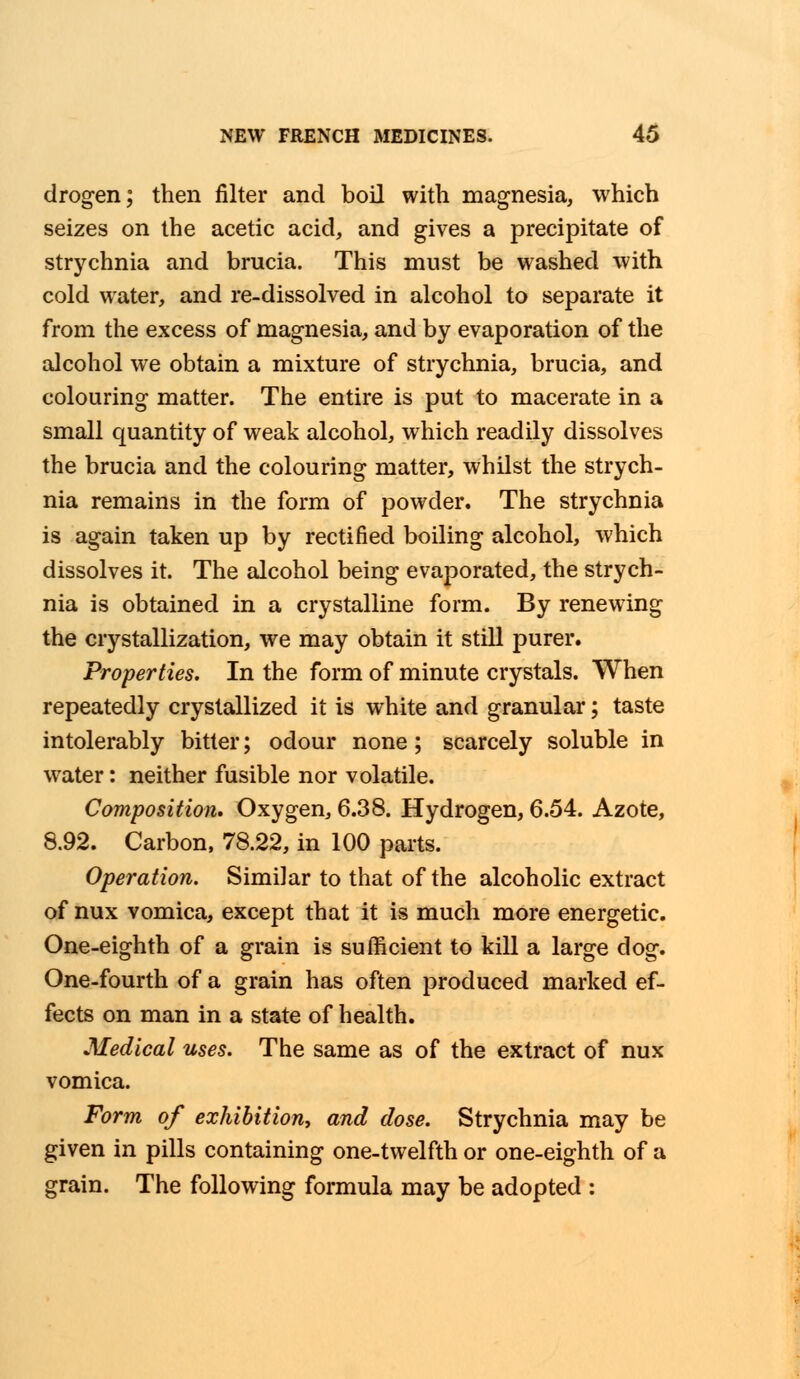 drogen; then filter and boil with magnesia, which seizes on the acetic acid, and gives a precipitate of strychnia and brucia. This must be washed with cold water, and re-dissolved in alcohol to separate it from the excess of magnesia, and by evaporation of the alcohol we obtain a mixture of strychnia, brucia, and colouring matter. The entire is put to macerate in a small quantity of weak alcohol, which readily dissolves the brucia and the colouring matter, whilst the strych- nia remains in the form of powder. The strychnia is again taken up by rectified boiling alcohol, which dissolves it. The alcohol being evaporated, the strych- nia is obtained in a crystalline form. By renewing the crystallization, we may obtain it still purer. Properties. In the form of minute crystals. When repeatedly crystallized it is white and granular; taste intolerably bitter; odour none; scarcely soluble in water: neither fusible nor volatile. Composition. Oxygen, 6.38. Hydrogen, 6.54. Azote, 8.92. Carbon, 78.22, in 100 parts. Operation. Similar to that of the alcoholic extract of nux vomica, except that it is much more energetic. One-eighth of a grain is sufficient to kill a large dog. One-fourth of a grain has often produced marked ef- fects on man in a state of health. Medical uses. The same as of the extract of nux vomica. Form of exhibition, and dose. Strychnia may be given in pills containing one-twelfth or one-eighth of a grain. The following formula may be adopted :