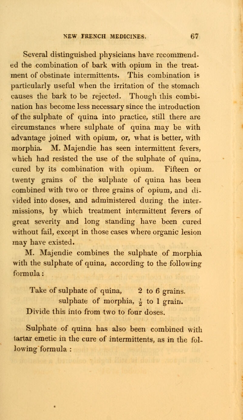 Several distinguished physicians have recommend- ed the combination of bark with opium in the treat- ment of obstinate intermittents. This combination is particularly useful when the irritation of the stomach causes the bark to be rejected. Though this combi- nation has become less necessary since the introduction of the sulphate of quina into practice, still there are circumstancs where sulphate of quina may be with advantage joined with opium, or, what is better, with morphia. M. Majendie has seen intermittent fevers, which had resisted the use of the sulphate of quina, cured by its combination with opium. Fifteen or twenty grains of the sulphate of quina has been combined with two or three grains of opium, and di- vided into doses, and administered during the inter- missions, by which treatment intermittent fevers of great severity and long standing have been cured without fail, except in those cases where organic lesion may have existed. M. Majendie combines the sulphate of morphia with the sulphate of quina, according to the following formula: Take of sulphate of quina, 2 to 6 grains, sulphate of morphia, ^ to 1 grain. Divide this into from two to four doses. Sulphate of quina has also been combined with tartar emetic in the cure of intermittents, as in the fol- lowing formula :