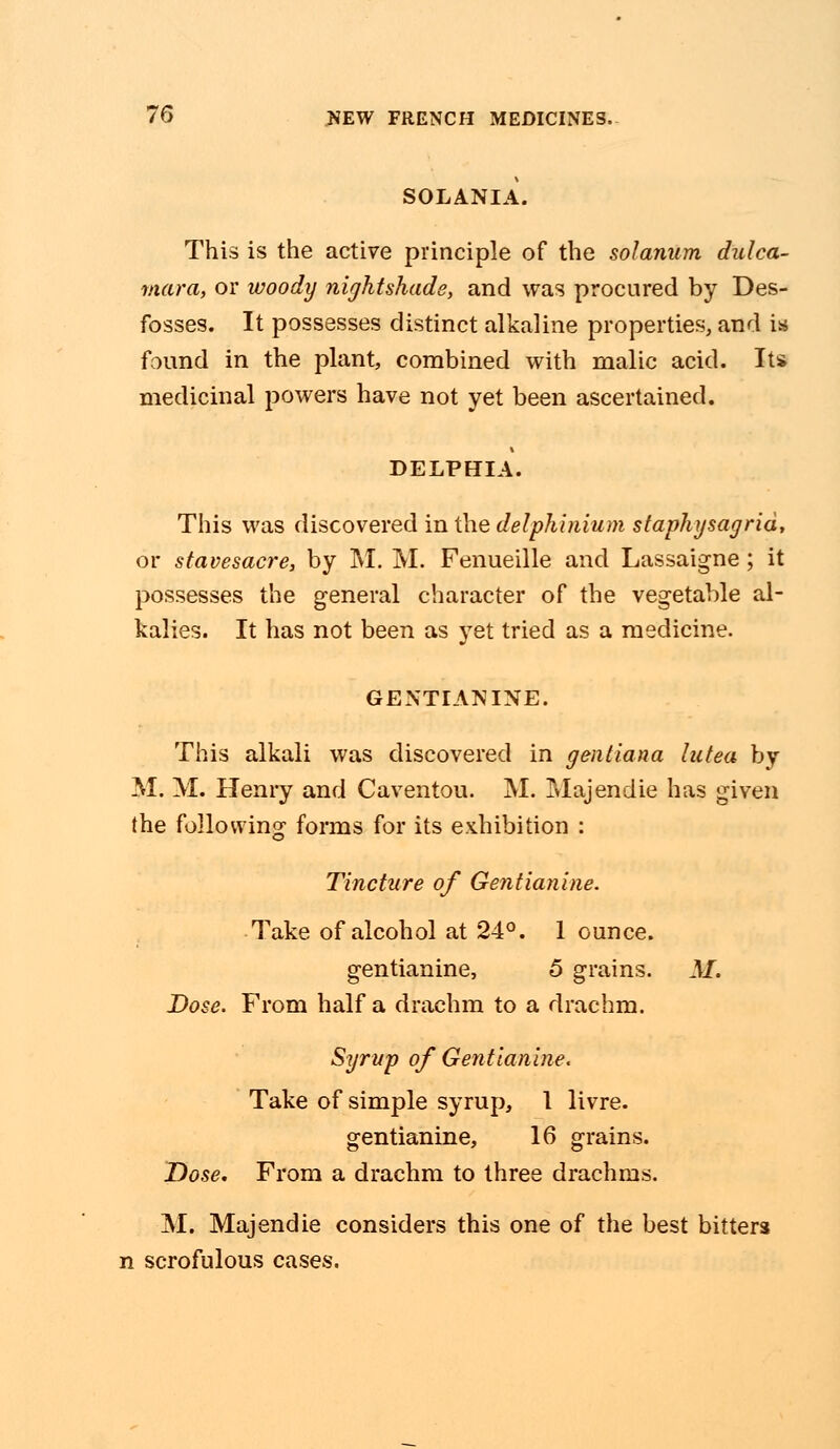 SOLANIA. This is the active principle of the solarium dulca- mara, or woody nightshade, and was procured by Des- fosses. It possesses distinct alkaline properties, and is found in the plant, combined with malic acid. Its medicinal powers have not yet been ascertained. DELPHIA. This was discovered in the delphinium staphysagrid, or stavesacre, by M. M. Fenueille and Lassaigne; it possesses the general character of the vegetable al- kalies. It has not been as yet tried as a medicine. GENTIAN INE. This alkali was discovered in gentiana lutea by M. M. Henry and Caventou. M. Majendie has given the following forms for its exhibition : Tincture of Gentianine. Take of alcohol at 24°. 1 ounce. gentianine, 5 grains. M. Dose. From half a drachm to a drachm. Syrup of Gen ttan hie. Take of simple syrup, 1 livre. gentianine, 16 grains. Dose. From a drachm to three drachms. M. Majendie considers this one of the best bitters n scrofulous cases.