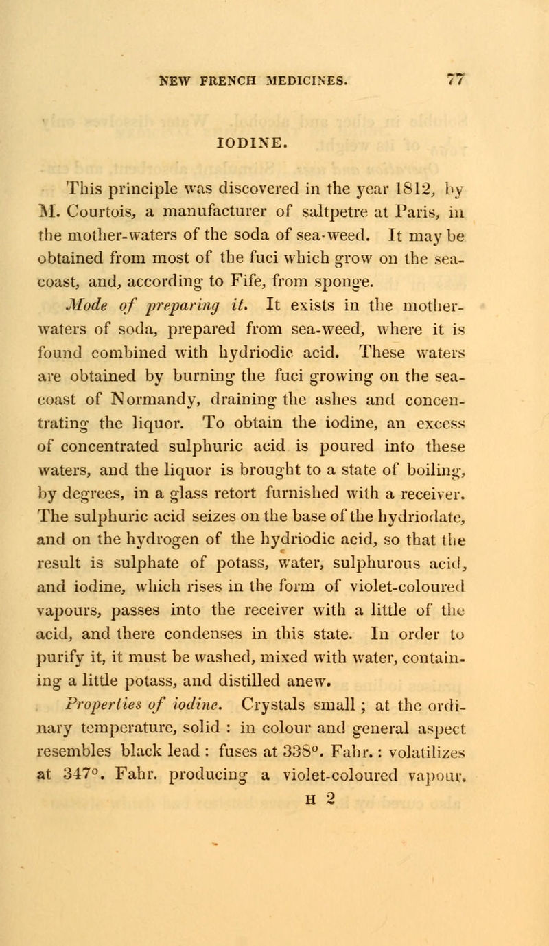 IODINE. This principle was discovered in the year 1812, by M. Courtois, a manufacturer of saltpetre at Paris, in the mother-waters of the soda of sea-weed. It may be obtained from most of the fuci which grow on the sea- coast, and, according- to Fife, from sponge. Mode of preparing it. It exists in the mother- waters of soda, prepared from sea-weed, where it is found combined with hydriodic acid. These waters are obtained by burning the fuci growing on the sea- coast of Normandy, draining the ashes and concen- trating the liquor. To obtain the iodine, an excess of concentrated sulphuric acid is poured into these waters, and the liquor is brought to a state of boiling, by degrees, in a glass retort furnished with a receiver. The sulphuric acid seizes on the base of the hydriodate, and on the hydrogen of the hydriodic acid, so that the result is sulphate of potass, water, sulphurous acid, and iodine, which rises in the form of violet-coloured vapours, passes into the receiver with a little of the acid, and there condenses in this state. In order to purify it, it must be washed, mixed with water, contain- ing a little potass, and distilled anew. Properties of iodine. Crystals small; at the ordi- nary temperature, solid : in colour and general aspect resembles black lead : fuses at 338°. Fahr.: volatilizes at 347°. Fahr. producing a violet-coloured vapour. H 2