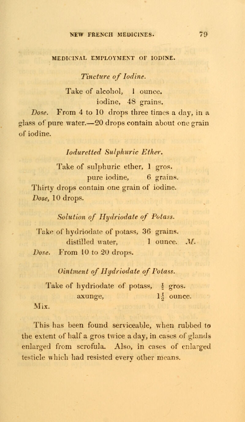 MEDICINAL EMPLOYMENT OF IODINE. Tincture of Iodine. Take of alcohol, 1 ounce, iodine, 48 grains. Dose. From 4 to 10 drops three times a day, in a glass of pure water.—20 drops contain about one grain of iodine. loduretted Sulphuric Ether. Take of sulphuric ether, 1 gros. pure iodine, 6 grains. Thirty drops contain one grain of iodine. Dose, 10 drops. Solution of Hydriodate of Potass. Take of hydriodate of potass, 36 grains. distilled water, 1 ounce. M. Dose. From 10 to 20 drops. Ointment of Hydriodate of Potass. Take of hydriodate of potass, \ gros. axunge, 1^ ounce. Mix. This has been found serviceable, when rubbed to the extent of half a gros twice a day, in cases of glands enlarged from scrofula. Also, in cases of enlarged testicle which had resisted every other means.