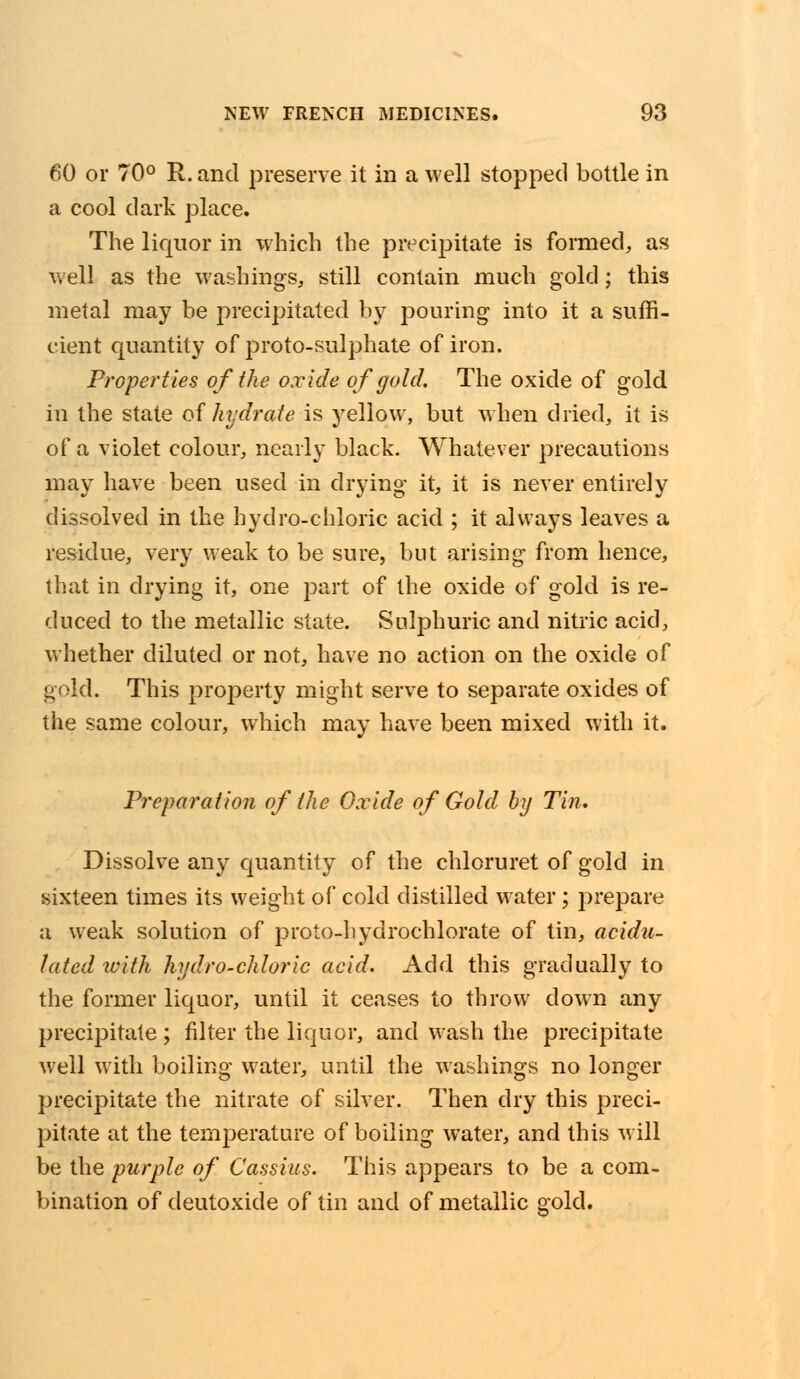 60 or 70° R. and preserve it in a well stopped bottle in a cool dark place. The liquor in which the precipitate is formed, as well as the washings, still contain much gold; this metal may be precipitated by pouring into it a suffi- cient quantity of proto-sulphate of iron. Properties of the oxide of gold. The oxide of gold in the state of hydrate is yellow, but when dried, it is of a violet colour, nearly black. Whatever precautions may have been used in drying it, it is never entirely dissolved in the hydro-chloric acid ; it always leaves a residue, very weak to be sure, but arising from hence, that in drying it, one part of the oxide of gold is re- duced to the metallic state. Sulphuric and nitric acid, whether diluted or not, have no action on the oxide of gold. This property might serve to separate oxides of the same colour, which may have been mixed with it. Preparation of the Oxide of Gold by Tin. Dissolve any quantity of the chloruret of gold in sixteen times its weight of cold distilled water; prepare a weak solution of proto-hydrochlorate of tin, acidu- lated with hydro-chloric acid. Add this gradually to the former liquor, until it ceases to throw down any precipitate ; filter the liquor, and wash the precipitate well with boiling water, until the washings no longer precipitate the nitrate of silver. Then dry this preci- pitate at the temperature of boiling water, and this will be the purple of Cassius. This appears to be a com- bination of deutoxide of tin and of metallic gold.