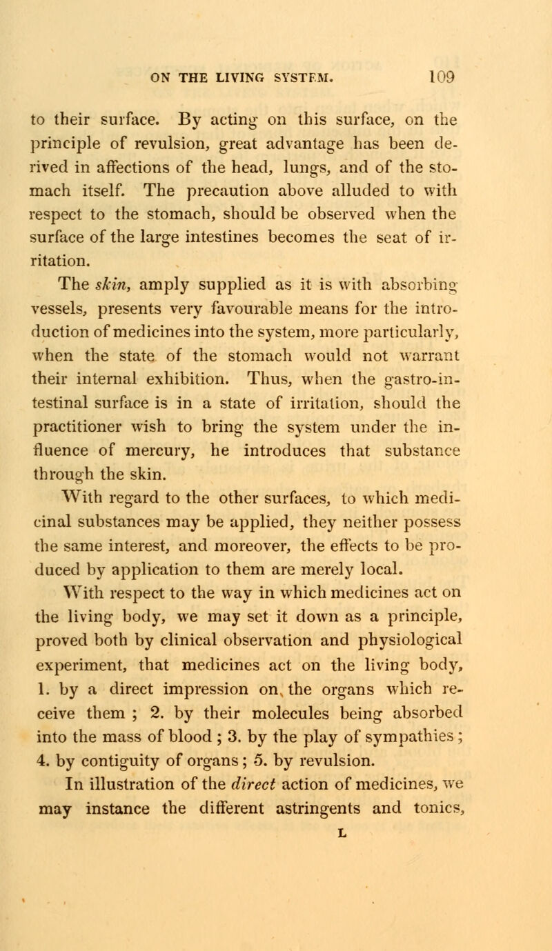 to their surface. By acting on this surface, on the principle of revulsion, great advantage has been de- rived in affections of the head, lungs, and of the sto- mach itself. The precaution above alluded to with respect to the stomach, should be observed when the surface of the large intestines becomes the seat of ir- ritation. The skin, amply supplied as it is with absorbing vessels, presents very favourable means for the intro- duction of medicines into the system, more particularly, when the state of the stomach would not warrant their internal exhibition. Thus, when the gastroin- testinal surface is in a state of irritation, should the practitioner wish to bring the system under the in- fluence of mercury, he introduces that substance through the skin. With regard to the other surfaces, to which medi- cinal substances may be applied, they neither possess the same interest, and moreover, the effects to be pro- duced by application to them are merely local. With respect to the way in which medicines act on the living body, we may set it down as a principle, proved both by clinical observation and physiological experiment, that medicines act on the living body, 1. by a direct impression on, the organs which re- ceive them ; 2. by their molecules being absorbed into the mass of blood ; 3. by the play of sympathies; 4. by contiguity of organs; 5. by revulsion. In illustration of the direct action of medicines, we may instance the different astringents and tonics, L