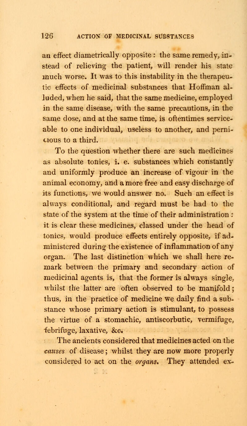 an effect diametrically opposite : the same remedy, in- stead of relieving the patient, will render his state much worse. It was to this instability in the therapeu- tic effects of medicinal substances that Hoffman al- luded, when he said, that the same medicine, employed in the same disease, with the same precautions, in the same dose, and at the same time, is oftentimes service- able to one individual, useless to another, and perni- cious to a third. To the question whether there are such medicines as absolute tonics, i. e. substances which constantly and uniformly produce an increase of vigour in the animal economy, and a more free and easy discharge of its functions, we would answer no. Such an effect is always conditional, and regard must be had to the state of the system at the time of their administration: it is clear these medicines, classed under the head of tonics, would produce effects entirely opposite, if ad- ministered during the existence of inflammation of any organ. The last distinction which we shall here re- mark between the primary and secondary action of medicinal agents is, that the former is always single, whilst the latter are often observed to be manifold; thus, in the practice of medicine we daily find a sub- stance whose primary action is stimulant, to possess the virtue of a stomachic, antiscorbutic, vermifuge, febrifuge, laxative, &e. The ancients considered that medicines acted on the causes of disease; whilst they are now more properly considered to act on the organs* They attended ex-