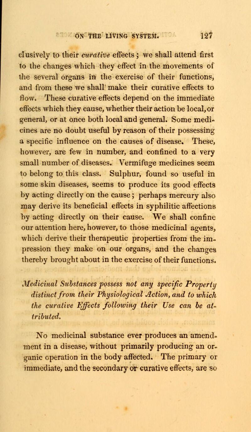 clusively to their curative effects; we shall attend first to the changes which they effect in the movements of the several organs in the exercise of their functions, and from these we shall make their curative effects to flow. These curative effects depend on the immediate effects which they cause, whether their action be local, or general, or at once both local and general. Some medi- cines are no doubt useful by reason of their possessing a specific influence on the causes of disease. These, however, are few in number, and confined to a very small number of diseases. Vermifuge medicines seem to belong to this class. Sulphur, found so useful in some skin diseases, seems to produce its good effects by acting directly on the cause; perhaps mercury also may derive its beneficial effects in syphilitic affections by acting directly on their cause. We shall confine our attention here, however, to those medicinal agents, which derive their therapeutic properties from the im- pression they make on our organs, and the changes thereby brought about in the exercise of their functions. Medicinal Substances possess not any specific Properly distinct from their Physiological Action, and to which the curative Effects following their Use can be aU tributed. No medicinal substance ever produces an amend- ment in a disease, without primarily producing an or- ganic operation in the body affected. The primary or immediate, and the secondary or curative effects, are so