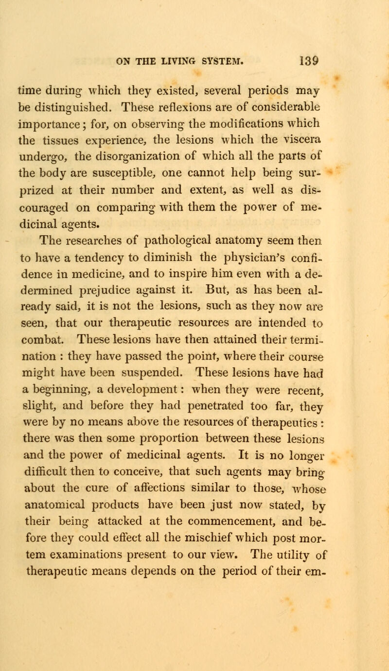 time during which they existed, several periods may be distinguished. These reflexions are of considerable importance; for, on observing the modifications which the tissues experience, the lesions which the viscera undergo, the disorganization of which all the parts of the body are susceptible, one cannot help being sur- prized at their number and extent, as well as dis- couraged on comparing with them the power of me- dicinal agents. The researches of pathological anatomy seem then to have a tendency to diminish the physician's confi- dence in medicine, and to inspire him even with a de- dermined prejudice against it. But, as has been al- ready said, it is not the lesions, such as they now are seen, that our therapeutic resources are intended to combat. These lesions have then attained their termi- nation : they have passed the point, where their course might have been suspended. These lesions have had a beginning, a development: when they were recent, slight, and before they had penetrated too far, they were by no means above the resources of therapeutics : there was then some proportion between these lesions and the power of medicinal agents. It is no longer difficult then to conceive, that such agents may bring- about the cure of affections similar to those, whose anatomical products have been just now stated, by their being attacked at the commencement, and be- fore they could effect all the mischief which post mor- tem examinations present to our view. The utility of therapeutic means depends on the period of their em-