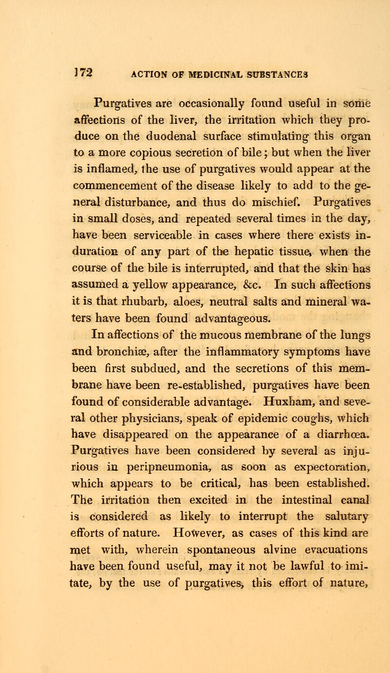 Purgatives are occasionally found useful in some affections of the liver, the irritation which they pro- duce on the duodenal surface stimulating this organ to a more copious secretion of bile; but when the liver is inflamed, the use of purgatives would appear at the commencement of the disease likely to add to the ge- neral disturbance, and thus do mischief. Purgatives in small doses, and repeated several times in the day, have been serviceable in cases where there exists in- duration of any part of the hepatic tissue, when the course of the bile is interrupted, and that the skin has assumed a yellow appearance, &c. In such affections it is that rhubarb, aloes, neutral salts and mineral wa- ters have been found advantageous. In affections of the mucous membrane of the lungs and bronchia?, after the inflammatory symptoms have been first subdued, and the secretions of this mem- brane have been re-established, purgatives have been found of considerable advantage. Huxham, and seve- ral other physicians, speak of epidemic coughs, which have disappeared on the appearance of a diarrhoea. Purgatives have been considered by several as inju- rious in peripneumonia, as soon as expectoration, which appears to be critical, has been established. The irritation then excited in the intestinal canal is considered as likely to interrupt the salutary efforts of nature. However, as cases of this kind are met with, wherein spontaneous alvine evacuations have been found useful, may it not be lawful to imi- tate, by the use of purgatives, this effort of nature,