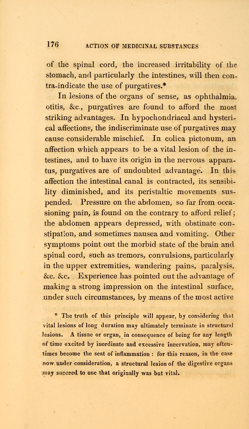 of the spinal cord, the increased irritability of the stomach, and particularly the intestines, will then con- tra-indicate the use of purgatives.* In lesions of the organs of sense, as ophthalmia, otitis, &c, purgatives are found to afford the most striking advantages. In hypochondriacal and hysteri- cal affections, the indiscriminate use of purgatives may cause considerable mischief. In colica pictonum, an affection which appears to be a vital lesion of the in- testines, and to have its origin in the nervous appara- tus, purgatives are of undoubted advantage. In this affection the intestinal canal is contracted, its sensibi- lity diminished, and its peristaltic movements sus- pended. Pressure on the abdomen, so far from occa- sioning pain, is found on the contrary to afford relief; the abdomen appears depressed, with obstinate con- stipation, and sometimes nausea and vomiting. Other symptoms point out the morbid state of the brain and spinal cord, such as tremors, convulsions, particularly in the upper extremities, wandering pains, paralysis, &c. &c. . Experience has pointed out the advantage of making a strong impression on the intestinal surface, under such circumstances, by means of the most active * The truth of this principle will appear, bj considering that vital lesions of long duration may ultimately terminate in structural lesions. A tissue or organ, in consequence of being for any length of time excited by inordinate and excessive innervation, may often- times become the seat of inflammation : for this reason, in the case now under consideration, a structural lesion of the digestive organs may succeed to one that originally was bat vital.