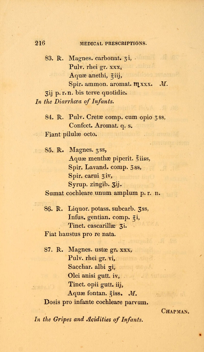 83. R. Magnes. carbonat. si, Pulv. rhei gr. xxx, Aquae anethi, ^iij, Spir. amnion, aromat. nxxxx. M. 3ij p, r.n. bis terve quotidie. In the Diarrhoea of Infants. 84. R. Pulv. Cretae comp. cum opio 3 ss, Confect. Aromat. q. s. Fiant pilulse octo. 85. R. Magnes. 3SS, Aquae menthae piperit. ^iiss, Spir. Lavand. comp. 3ss, Spir. carui 3iv, Syrup, zingib. 3\j. Sumat cochleare unum amplum p. r. n. 86. R. Liquor, potass, subcarb. 3ss, Infus. gentian, comp. %i, Tinct. cascarillae 3i. Fiat haustus pro re nata. 87. R. Magnes. ustae gr. xxx, Pulv. rhei gr. vi, Sacchar. albi 3i, Olei anisi gutt. iv, Tinct. opii gutt. iij, Aquae fontan. ^iss. M. Dosis pro infante cochleare parvum. Chapman. In the Gripes and Acidities of Infants.