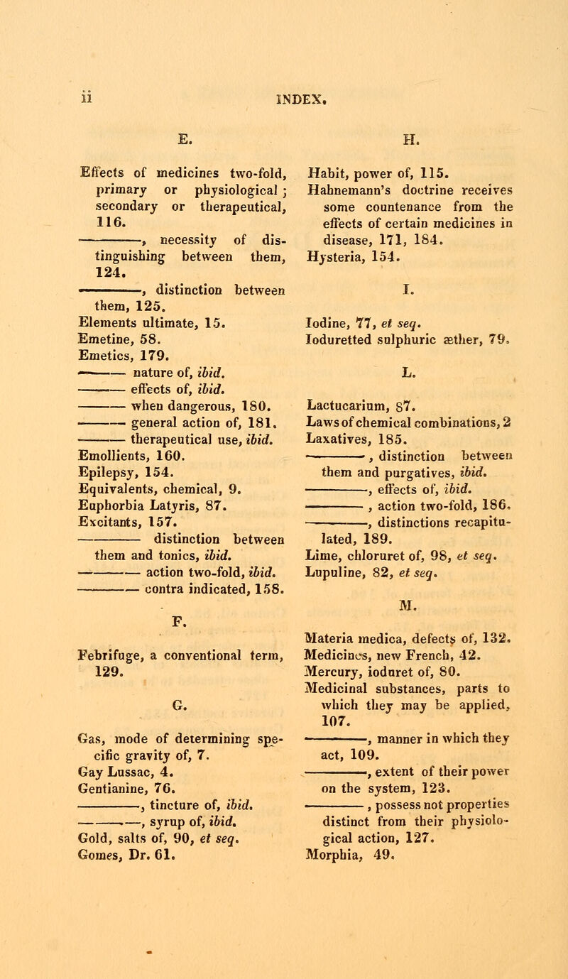 E. H. Effects of medicines two-fold, primary or physiological ; secondary or therapeutical, 116. ■ , necessity of dis- tinguishing between them, 124. —————, distinction between them, 125. Elements ultimate, 15. Emetine, 58. Emetics, 179. — nature of, ibid. effects of, ibid. when dangerous, 180. general action of, 181. therapeutical use, ibid. Emollients, 160. Epilepsy, 154. Equivalents, chemical, 9. Euphorbia Latyris, 87. Excitants, 157. distinction between them and tonics, ibid. action two-fold, ibid. contra indicated, 158. F. Febrifuge, a conventional term, 129. G. Gas, mode of determining spe- cific gravity of, 7. Gay Lussac, 4. Gentianine, 76. - , tincture of, ibid. .—, syrup of, ibid. Gold, salts of, 90, et seq. Gomes, Dr. 61. Habit, power of, 115. Hahnemann's doctrine receives some countenance from the effects of certain medicines in disease, 171, 184. Hysteria, 154. Iodine, 77, et seq. loduretted sulphuric aether, 79, Lactucarium, 87. Laws of chemical combinations, 2 Laxatives, 185. , distinction between them and purgatives, ibid. ■, effects of, ibid. ——— , action two-fold, 186. distinctions recapitu- lated, 189. Lime, chloruret of, 98, et seq. Lupuline, 82, et seq. M. Materia medica, defects of, 132, Medicines, new French, 42. Mercury, ioduret of, 80. Medicinal substances, parts to which they may be applied, 107. ■ , manner in which they act, 109. ■, extent of their power on the system, 123. , possess not properties distinct from their physiolo- gical action, 127. Morphia, 49.