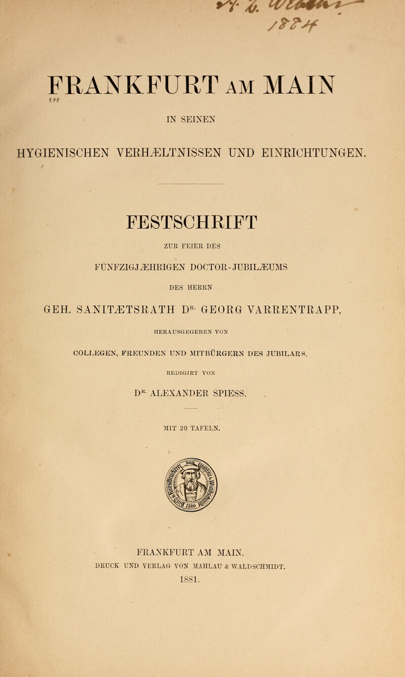 FRANKFURT am MAIN IN SEINEN HYGIENISCHEN VERHÄLTNISSEN UND EINRICHTUNGEN. FESTSCHRIFT ZUR FEIER DES FÜNFZIGJÄHRIGEN DOCTOR- JUBILÄUMS DES HERRN GEH. SANIT^TSRATH DR GEORG VARRENTRAPP, HERAUSGEGEBEN VON COLLEGEN, FREUNDEN UND MITBÜRGERN DES JUBILARS, REDIGIRT VON DK- ALEXANDER SPIESS. MIT 20 TAFELN. FRANKFÜRT AM MAIN. DRUCK UND VERLAG VON MAHLAU & WALDSCHMIDT. 1881.