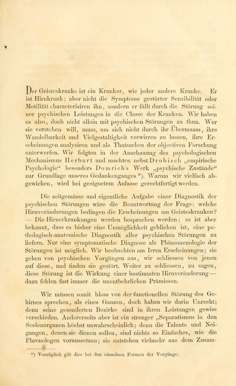 1/er Geistoskranke ist ein Kranker, wie jeder andere Kranke. Er ist Hirnkrank; aber nicht die Symptome gestörter Sensibilität oder Motilität characterisiren ihn, sondern er fällt durch die Störung sei- ner psychischen Leistungen in die Classe der Kranken. Wir haben es also, doch nicht allein mit psychischen Störungen zu thun. Wer sie verstehen will, muss, um sich nicht durch ihr Übermaass, ihre Wandelbarkeit und Vielgestaltigkeit verwirren zu lassen, ihre Er- scheinungen analysiren und als Thatsachen der objeetiven Forschung unterwerfen. Wir folgten in der Anschauung des psychologischen Mechanismus Herbart und machten nebstDrobiseh „empirische Psychologie besonders Dom rieh's Werk „psychische Zustände zur Grundlage unseres Gedankenganges *). Warum wir vielfach ab- gewichen, wird bei geeignetem Anlasse gerechtfertigt werden. Die zeitgemässe und eigentliche Aufgabe einer Diagnostik der psychischen Störungen wäre die Beantwortung der Frage: welche Hirnveränderungen bedingen die Erscheinungen am Geisteskranken? — Die Hirnerkrankungen werden besprochen werden; es ist aber bekannt, dass es bisher eine Unmöglichkeit geblieben ist, eine pa- thologisch-anatomische Diagnostik aller psychischen Störungen zu liefern. Nur eine symptomatische Diagnose als Phänomenologie der Störungen ist möglich. Wir beobachten am Irren Erscheinungen; sie gehen von psychischen Vorgängen aus, wir schliessen von jenen auf diese, und finden sie gestört. Weiter zu schliessen, zu sagen, diese Störung ist die Wirkung einer bestimmten Hirnveränderung — dazu fehlen fast immer die unentbehrlichen Prämissen. Wir müssen somit bloss von der functionellen Störung des Ge- hirnes sprechen, als eines Ganzen, doch haben wir darin Unrecht; denn seine gesonderten Bezirke sind in ihren Leistungen gewiss verschieden. Andererseits aber ist ein strenger „Separatismus in den Seelenorganen höchst unwahrscheinlich; denn die Talente und Nei- gungen, denen sie dienen sollen, sind nichts so Einfaches, wie die Phrenologen voraussetzen; sie entstehen vielmehr aus dem Zusam- *) Vorzüglich gilt dies bei den einzelneu Formen der Vorgänge,