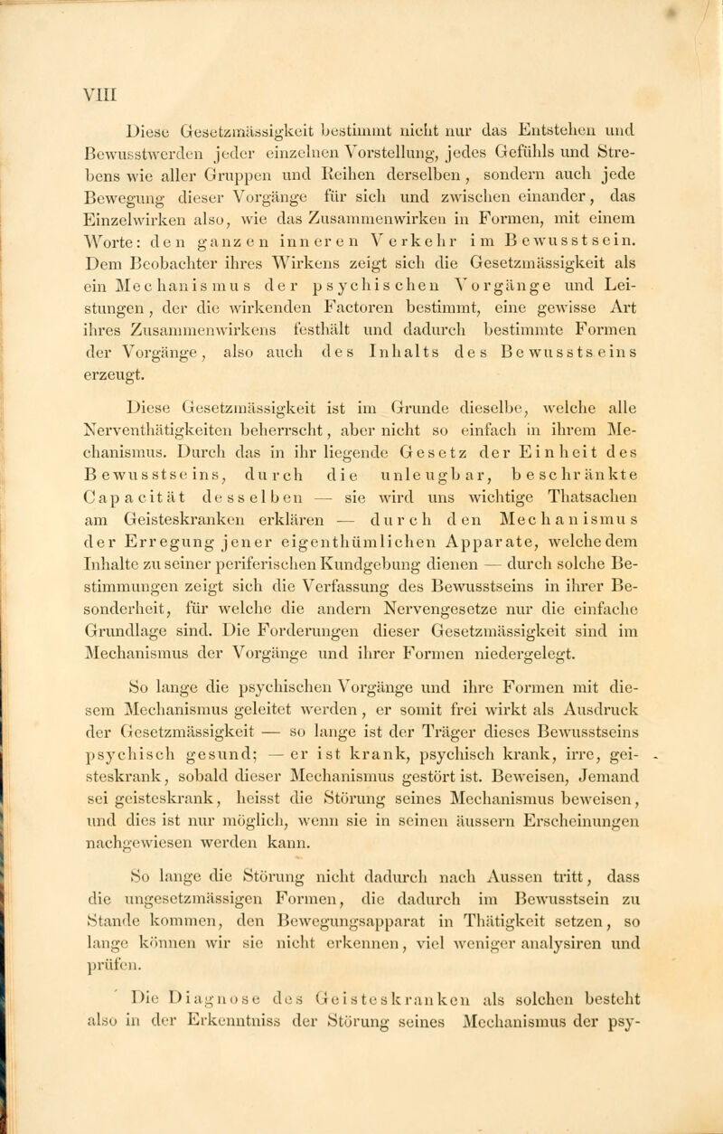 Diese Gesetzmässigkeit bestimmt nicht nur das Entstehen und Bewusstwerden jeder einzelnen Vorstellung, jedes Gefühls und Stre- bens wie aller Gruppen und Reihen derselben , sondern auch jede Bewegung dieser Vorgänge für sich und zwischen einander, das Einzelwirken also, wie das Zusammenwirken in Formen, mit einem Worte: den ganzen inneren Verkehr im Bewusstsein. Dem Beobachter ihres Wirkens zeigt sich die Gesetzmässigkeit als ein Mechanismus der psychischen Vorgänge und Lei- stungen , der die wirkenden Factoren bestimmt, eine gewisse Art ihres Zusammenwirkens festhält und dadurch bestimmte Formen der Vorgänge, also auch des Inhalts des Bewusstseins erzeugt. Diese Gesetzmässigkeit ist im Grunde dieselbe, welche alle Nerventhätigkeiten beherrscht, aber nicht so einfach in ihrem Me- chanismus. Durch das in ihr liegende Gesetz der Einheit des Bewusstseins, durch die unleugbar, beschränkte Capacität desselben — sie wird uns wichtige Thatsachen am Geisteskranken erklären — durch den Mechanismus der Erregung jener eigenthümlichen Apparate, welchedem Inhalte zu seiner periferischen Kundgebung dienen — durch solche Be- stimmungen zeigt sich die Verfassung des Bewusstseins in ihrer Be- sonderheit, für welche die andern Nervengesetze nur die einfache Grundlage sind. Die Forderungen dieser Gesetzmässigkeit sind im Mechanismus der Vorgänge und ihrer Formen niedergelegt. So lange die psychischen Vorgänge und ihre Formen mit die- sem Mechanismus geleitet werden, er somit frei wirkt als Ausdruck der Gesetzmässigkeit — so lange ist der Träger dieses Bewusstseins psychisch gesund; — er ist krank, psychisch krank, irre, gei- steskrank , sobald dieser Mechanismus gestört ist. Beweisen, Jemand sei geisteskrank, heisst die Störung seines Mechanismus beweisen, und dies ist nur möglich, wenn sie in seinen äussern Erscheinungen nachgewiesen werden kann. So lange die Störung nicht dadurch nach Aussen tritt, dass die ungesetzmässigen Formen, die dadurch im Bewusstsein zu Stande kommen, den Bewegungsapparat in Thätigkcit setzen, so lange können wir sie nicht erkennen, viel weniger analysiren und prüfen. Die Diagnose des Geisteskranken als solchen besteht also in der Erkenntniss der Störung seines Mechanismus der psy-