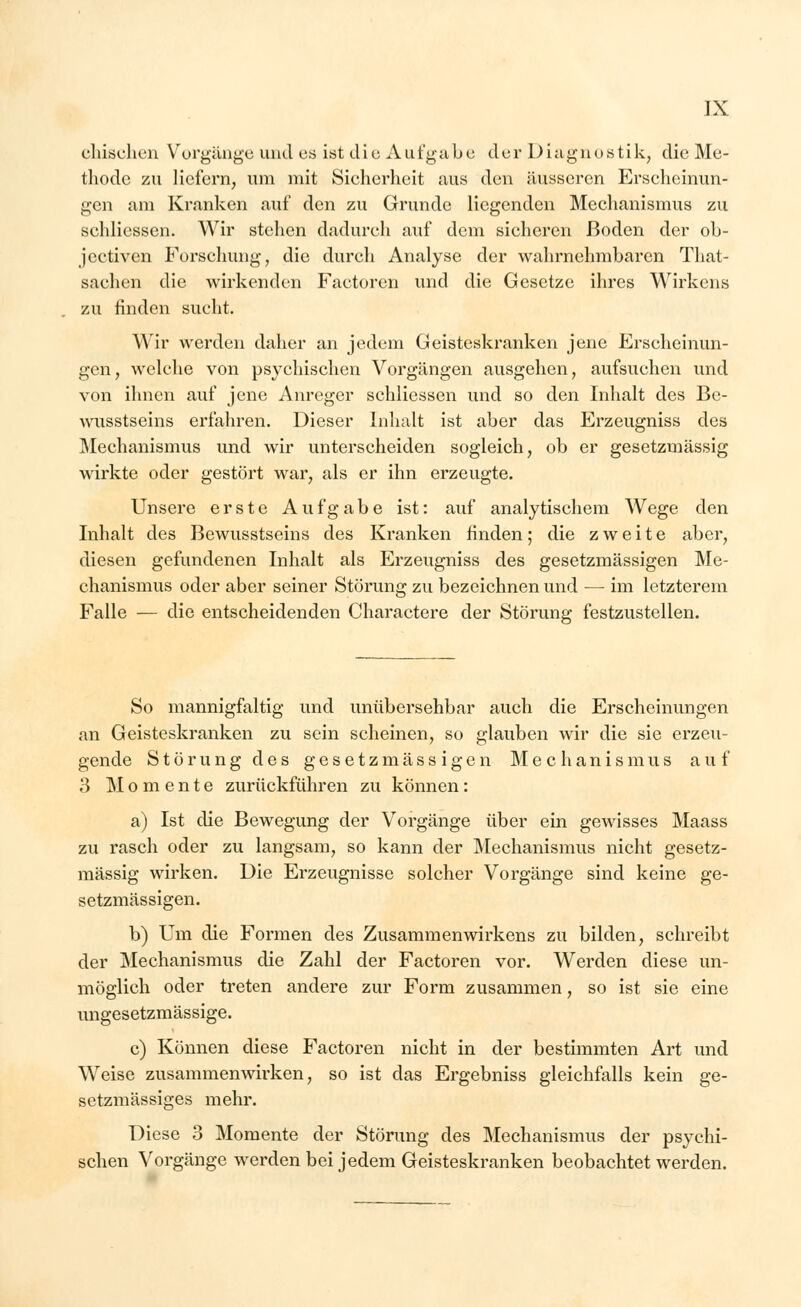 einsehen Vorgänge und es ist die Aufgabe der Diagnostik, die Me- thode zu liefern, um mit Sicherheit aus den äusseren Erscheinun- gen am Kranken auf den zu Grunde liegenden Mechanismus zu sehlicssen. Wir stehen dadurch auf dem sicheren Boden der ob- jeetiven Forschung, die durch Analyse der wahrnehmbaren That- sachen die wirkenden Factoren und die Gesetze ihres Wirkens zu finden sucht. Wir werden daher an jedem Geisteskranken jene Erscheinun- gen, welche von psychischen Vorgängen ausgehen, aufsuchen und von ihnen auf jene Anreger sehlicssen und so den Inhalt des Be- wusstseins erfahren. Dieser Inhalt ist aber das Erzeugniss des Mechanismus und wir unterscheiden sogleich, ob er gesetzmässig wirkte oder gestört war, als er ihn erzeugte. Unsere erste Aufgabe ist: auf analytischem Wege den Inhalt des Bewusstseins des Kranken finden; die zweite aber, diesen gefundenen Inhalt als Erzeugniss des gesetzmässigen Me- chanismus oder aber seiner Störung zu bezeichnen und — im letzterem Falle — die entscheidenden Charactere der Störung festzustellen. So mannigfaltig und unübersehbar auch die Erscheinungen an Geisteskranken zu sein scheinen, so glauben wir die sie erzeu- gende Störung des gesetzmässigen Mechanismus auf 3 Momente zurückführen zu können: a) Ist die Bewegung der Vorgänge über ein gewisses Maass zu rasch oder zu langsam, so kann der Mechanismus nicht gesetz- mässig wirken. Die Erzeugnisse solcher Vorgänge sind keine ge- setzmässigen. b) Um die Formen des Zusammenwirkens zu bilden, schreibt der Mechanismus die Zahl der Factoren vor. Werden diese un- möglich oder treten andere zur Form zusammen, so ist sie eine ungesetzmässige. c) Können diese Factoren nicht in der bestimmten Art und Weise zusammenwirken, so ist das Ergebniss gleichfalls kein ge- setzmässiges mehr. Diese 3 Momente der Störung des Mechanismus der psychi- schen Vorgänge werden bei jedem Geisteskranken beobachtet werden.