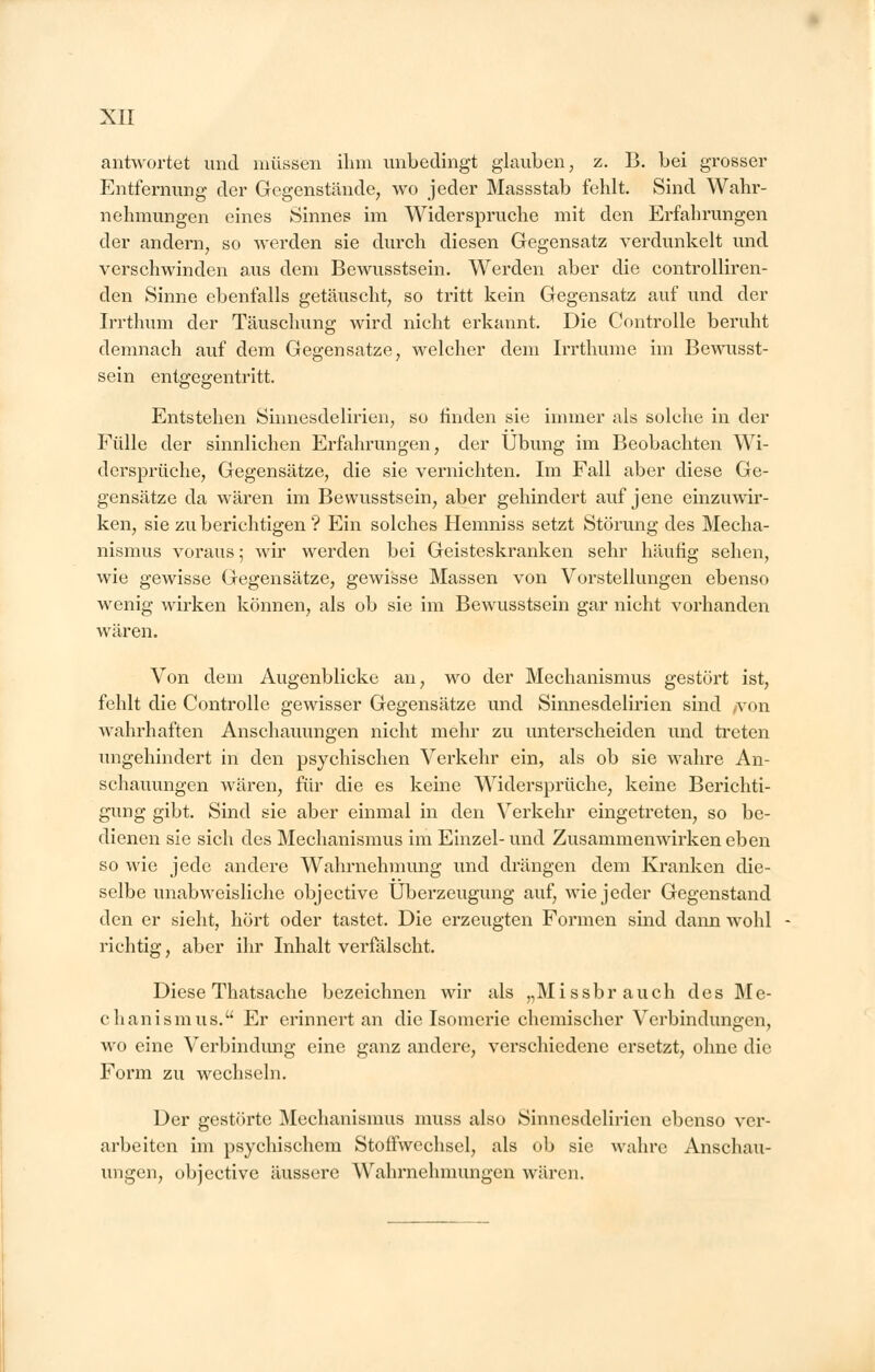 antwortet und müssen ihm unbedingt glauben, z. B. bei grosser Entfernung der Gegenstände, wo jeder Massstab fehlt. Sind Wahr- nehmungen eines Sinnes im Widerspruche mit den Erfahrungen der andern, so werden sie durch diesen Gegensatz verdunkelt und verschwinden aus dem Bewusstsein. Werden aber die controlliren- den Sinne ebenfalls getäuscht, so tritt kein Gegensatz auf und der Irrthum der Täuschung wird nicht erkannt. Die Controlle beruht demnach auf dem Gegensatze, welcher dem Irrthume im Bewusst- sein entgegentritt. Entstehen Sinnesdelirien, so linden sie immer als solche in der Fülle der sinnlichen Erfahrungen, der Übung im Beobachten Wi- dersprüche, Gegensätze, die sie vernichten. Im Fall aber diese Ge- gensätze da wären im Bewusstsein, aber gehindert auf jene einzuwir- ken, sie zu berichtigen? Ein solches Hemniss setzt Störung des Mecha- nismus voraus; wir werden bei Geisteskranken sehr häufig sehen, wie gewisse Gegensätze, gewisse Massen von Vorstellungen ebenso wenig wirken können, als ob sie im Bewusstsein gar nicht vorhanden wären. Von dem Augenblicke an, wo der Mechanismus gestört ist, fehlt die Controlle gewisser Gegensätze und Sinnesdelirien sind /von wahrhaften Anschauungen nicht mehr zu unterscheiden und treten ungehindert in den psychischen Verkehr ein, als ob sie wahre An- schauungen wären, für die es keine Widersprüche, keine Berichti- gung gibt. Sind sie aber einmal in den Verkehr eingetreten, so be- dienen sie sich des Mechanismus im Einzel- und Zusammenwirken eben so wie jede andere Wahrnehmung und drängen dem Kranken die- selbe unabweisliche objective Überzeugung auf, wie jeder Gegenstand den er sieht, hört oder tastet. Die erzeugten Formen sind dann wohl richtig, aber ihr Inhalt verfälscht. Diese Thatsache bezeichnen wir als „Missbrauch des Me- chanismus. Er erinnert an die Isomerie chemischer Verbindungen, wo eine Verbindimg eine ganz andere, verschiedene ersetzt, ohne die Form zu wechseln. Der gestörte Mechanismus muss also Sinnesdelirien ebenso ver- arbeiten im psychischem Stoffwechsel, als ob sie wahre Anschau- ungen, objective äussere Wahrnehmungen wären.