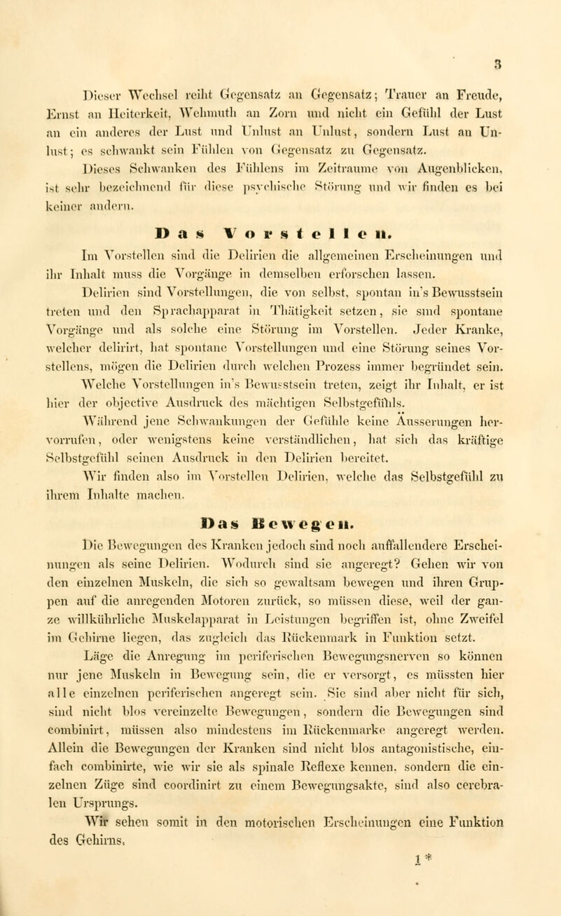 Dieser Wechsel reiht Gegensatz an Gegensatz; Trauer an Freude, Ernst an Heiterkeit, Welnnntli an Zorn und nicht ein Gefühl der Lust an ein anderes der Lust und Unlust an Unlust, sondern Lust an Un- lust; es schwankt sein Fühlen von Gegensatz zu Gegensatz. Dieses Schwanken des Fühlens im Zeiträume von Augenblicken, ist sehr bezeichnend für diese psychische Störung nnd wir finden es bei keiner andern. Das Vor s toll e 11. Im Vorstellen sind die Delirien die allgemeinen Erscheinungen und ihr Inhalt mnss die Vorgänge in demselhen erforschen lassen. Delirien sind Vorstellungen, die von seihst, spontan in's Bewusstsein treten nnd den Sprachapparat in Thätigkeit setzen, sie sind spontane Vorgänge nnd als solche eine Störung im Vorstellen. Jeder Kranke, welcher delirirt, hat spontane Vorstellungen und eine Störung seines Vor- stellens, mögen die Delirien durch welchen Prozess immer begründet sein. Welche Vorstellungen in's Bewusstsein treten, zeigt ihr Inhalt, er ist hier der objeetive Ausdruck des mächtigen Selbstgefühls. Während jene Schwankungen der Gefühle keine Äusserungen her- vorrufen , oder wenigstens keine verständlichen, hat sich das kräftige Selbstgefühl seinen Ausdruck in den Delirien bereitet. Wir finden also im Vorstellen Delirien, welche das Selbstgefühl zu ihrem Inhalte machen. Das» Bewegen. Die Bewegungen des Kranken jedoch sind noch auffallendere Erschei- nungen als seine Delirien. Wodurch sind sie angeregt? Gehen wir von den einzelnen Muskeln, die sich so gewaltsam bewegen und ihren Grup- pen auf die anregenden Motoren zurück, so müssen diese, weil der gan- ze willkührlichc Muskelapparat in Leistungen begriffen ist, ohne Zweifel im Gehirne liegen, das zugleich das Rückenmark in Funktion setzt. Läge die Anregung im periferischen Bewegungsnerven so können nur jene Muskeln in Bewegung sein, die er versorgt, es müssten hier alle einzelnen periferischen angeregt sein. Sie sind aber nicht für sich, sind nicht blos vereinzelte Bewegungen, sondern die Bewegungen sind combinirt, müssen also mindestens im Rückenmark e angeregt werden. Allein die Bewegungen der Kranken sind nicht blos antagonistische, ein- fach combinirte, wie wir sie als spinale Reflexe kennen, sondern die ein- zelnen Züge sind coordinirt zu einem Bewegungsakte, sind also cerebra- len Ursprungs. Wir sehen somit in den motorischen Erscheinungen eine Funktion des Gehirns-. 1*