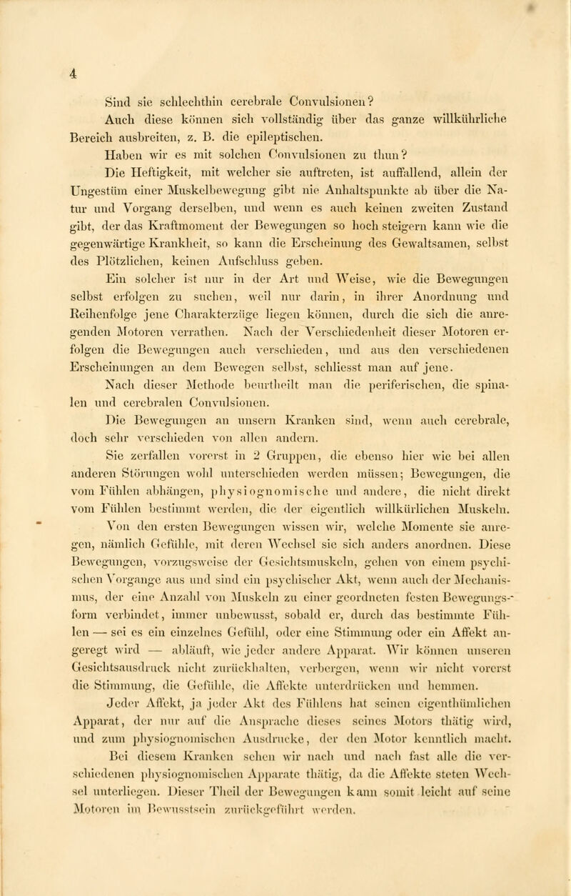 Sind sie schlechthin cerebrale Convulsionen ? Auch diese können sich vollständig über das ganze willkührliehe Bereich ausbreiten, z. B. die epileptischen. Haben wir es mit solchen Convulsionen zu thun? Die Heftigkeit, mit welcher sie auftreten, ist auffallend, allein der Ungestüm einer Muskelbewegung gibt nie Anhaltspunkte ab über die Na- tur und Vorgang derselben, und wenn es auch keinen zweiten Zustand gibt, der das Kraftmoment der Bewegungen so hoch steigern kann wie die gegenwärtige Krankheit, so kann die Erscheinung des Gewaltsamen, selbst des Plötzlichen, keinen Aufschluss geben. Ein solcher ist nur in der Art und Weise, wie die Bewegungen selbst erfolgen zu suchen, weil nur darin, in ihrer Anordnung und Reihenfolge jene Charakterzüge liegen können, durch die sich die anre- genden Motoren verrathen. Nach der Verschiedenheit dieser Motoren er- folgen die Bewegungen auch verschieden, und aus den verschiedenen Erscheinungen an dem Bewegen selbst, schliesst man auf jene. Nach dieser Methode beurtheilt man die periferischen, die spina- len und cerebralen Convulsionen. Die Bewegungen an unsern Kranken sind, wenn auch cerebrale, doch sehr verschieden von allen andern. Sie zerfallen vorerst in 2 Gruppen, die ebenso hier wie bei allen anderen Störungen wohl unterschieden werden müssen; Bewegungen, die vom Fühlen abhängen, physiognomische und andere, die nicht direkt vom Fühlen bestimmt werden, die der eigentlich willkürlichen Muskeln. Von den ersten Bewegungen wissen wir, welche Momente sie anre- gen, nämlich Gefühle, mit deren Wechsel sie sich anders anordnen. Diese Bewegungen, vorzugsweise der Gesichtsmuskeln, gehen von einem psychi- schen Vorgange aus und sind ein psychischer Akt, wenn auch der Mechanis- mus, der eine Anzahl von Muskeln zu einer geordneten festen Bewegungs-* form verbindet, immer nnbewusst, sobald er, durch das bestimmte Füh- len— sei es ein einzelnes Gefühl, oder eine Stimmung oder ein Affekt an- geregt wird — abläuft, wie jeder andere Apparat. Wir können unseren Gesichtsausdmck nicht zurückhalten, verbergen, wenn wir nicht vorerst die Stimmung, die Gefühle, die Affekte unterdrücken und hemmen. Jeder Affekt, ja jeder Akt des Fühlens hat seinen eigentümlichen Apparat, der nur auf die Ansprache dieses seines Motors thätig wird, und zum pliysiognomischen Ausdrucke, der den Motor kenntlich macht. Bei diesem Kranken sehen wir nach und nach fast alle die ver- schiedenen pliysiognomischen Apparate thätig, da die Affekte steten Wech sei unterliegen. Dieser Theil der Bewegungen kann somit leicht auf seine Motoren im Bewnsstsein zuriickeeführl werden.
