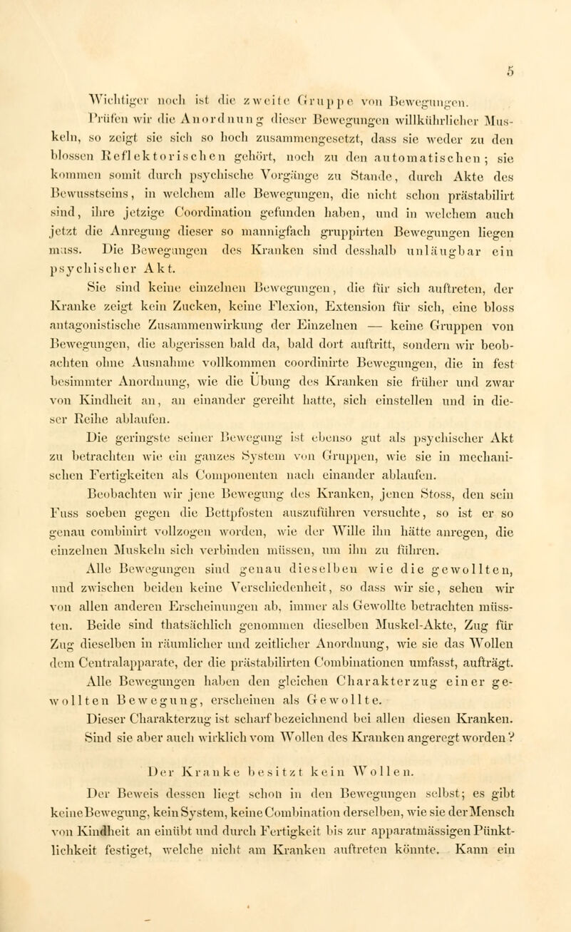 Wichtiger noch ist die zueile Gruppe von Bewegungen. Prüfen wir die Anordnung dieser Bewegungen willkührlieher Mus- keln, so zeigt sie sich so hoch zusammengesetzt, dass sie weder zu den blossen Reflektorischen gehört, noch zu den automatischen5 sie kommen somit durch psychische Vorgänge zu Stande, durch Akte des Bewusstseins, in welchem alle Bewegungen, die nicht schon prästabilirt sind, ihre jetzige Coordination gefunden haben, und in welchem auch jetzt die Anregung dieser so mannigfach gruppirten Bewegungen liegen mass. Die Bewegungen des Kranken sind desshalb unläugbar ein psychischer Akt. Sie sind keine einzelnen Bewegungen, die für sich auftreten, der Kranke zeigt kein Zucken, keine Flexion, Extension für sich, eine bloss antagonistische Zusammenwirkung der Einzelnen — keine Gruppen von Bewegungen, die abgerissen bald da, bald dort auftritt, sondern wir beob- achten ohne Ausnahme vollkommen coordinirte Bewegungen, die in fest besimmter Anordnung, wie die Übung des Kranken sie früher und zwar von Kindheit an, an einander gereiht hatte, sich einstellen und in die- ser Reihe ablaufen. Die geringste seiner Bewegung ist ebenso gut als psychischer Akt zu betrachten wie ein ganzes System von Gruppen, wie sie in mechani- schen Fertigkeiten als Componenten nach einander ablaufen. Beobachten wir jene Bewegung des Kranken, jenen Stoss, den sein Fuss soeben gegen die Bettpfosten auszuführen versuchte, so ist er so genau combinirt vollzogen worden, wie der Wille ihn hätte anregen, die einzelnen Muskeln sich verbinden müssen, um ihn zu führen. Alle Bewegungen sind genau dieselben wie die gewollten, und zwischen beiden keine Verschiedenheit, so dass wir sie, sehen wir von allen anderen Erscheinungen ab. immer als Gewollte betrachten müss- ten. Beide sind thatsächlich genommen dieselben Muskel-Akte, Zug für Zug dieselben in räumlicher und zeitlicher Anordnung, wie sie das Wollen dem Centralapparate, der die prästabilirten Combinationen umfasst, aufträgt. Alle Bewegungen haben den gleichen Charakterzug einer ge- wollten Bewegung, erscheinen als Gewollt e. Dieser Charakterzug ist scharf bezeichnend bei allen diesen Kranken. Sind sie aber auch wirklich vom Wollen des Kranken angeregt worden V Der K r a n k e b e s i t z t k e i n W olle n. Der Beweis dessen liegt schon in den Bewegungen selbst; es gibt keine Bewegung, kein System, keine Combination derselben, wie sie der Mensch von Kindheit an einübt und durch Fertigkeit bis zur apparatmässigen Pünkt- lichkeit festiget, welche nicht am Kranken auftreten könnte. Kann ein