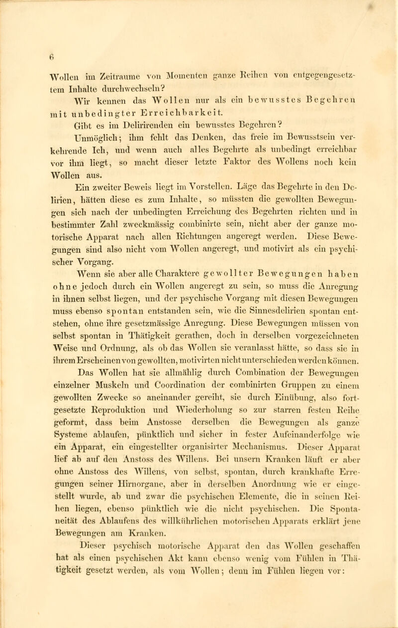 Wollen im Zeiträume von Momenten ganze Reihen von entgegengesetz- tem Inhalte durchwechseln V Wir kennen das Wollen nur als ein bewusstes Begehren mit unbedingter Erreichbarkeit. Gibt es im Delirirenden ein bcwusstes Begehren? Unmöglich; ihm fehlt das Denken, das freie im Bewusstsein ver- kehrende Ich, und wenn auch alles Begehrte als unbedingt erreichbar vor ihm liegt, so macht dieser letzte Faktor des Wollens noch kein Wollen aus. Ein zweiter Beweis liegt im Vorstellen. Läge das Begehrte in den De- lirien, hätten diese es zum Inhalte, so müssten die gewollten Bewegun- gen sich nach der unbedingten Erreichung des Begehrten richten und in bestimmter Zahl zweckmässig combinirte sein, nicht aber der ganze mo- torische Apparat nach allen Richtungen angeregt werden. Diese Bewe- gungen sind also nicht vom Wollen angeregt, und motivirt als ein psychi- scher Vorgang. Wenn sie aber alle Charaktere gewollter Bewegungen haben ohne jedoch durch ein Wollen angeregt zu sein, so muss die Anregung in ihnen selbst liegen, und der psychische Vorgang mit diesen Bewegungen muss ebenso spontan entstanden sein, wie die Sinnesdelirien spontan ent- stehen, ohne ihre gesetzmässige Anregung. Diese Bewegungen müssen von selbst spontan in Thätigkeit gerathen, doch in derselben vorgezeichneten Weise und Ordnung, als ob das Wollen sie veranlasst hätte, so dass sie in ihrem Erscheinen von gewollten, motivirten nichtunterschieden werdenkönnen. Das Wollen hat sie allmählig durch Combination der Bewegungen einzelner Muskeln und Coordination der combinirten Gruppen zu einem gewollten Zwecke so aneinander gereiht, sie durch Einübung, also fort- gesetzte Reproduktion und Wiederholung so zur starren festen Reihe geformt, dass beim Anstosse derselben die Bewegungen als ganze Systeme ablaufen, pünktlich und sicher in fester Aufeinanderfolge wie ein Apparat, ein eingestellter organisirter Mechanismus. Dieser Apparat lief ab auf den Anstoss des Willens. Bei unsern Kranken läuft er aber ohne Anstoss des Willens, von selbst, spontan, durch krankhafte Erre- gungen seiner Ilirnorgane, aber in derselben Anordnung wie er einge- stellt wurde, ab und zwar die psychischen Elemente, die in seinen Rei- hen liegen, ebenso pünktlich wie die nicht psychischen. Die Sponta- neität des Ablaüfens des wfllkiihrlichen motorischen Apparats erklärt jene Bewegungen am Kranken. Dieser psychisch motorische Apparal den das Wollen geschaffen hat als einen psychischen Akt kann ebenso wenig vom Fühlen in Thä- tigkeit gesetzt werden, als vom Wollen; denn im Fühlen liegen vor: