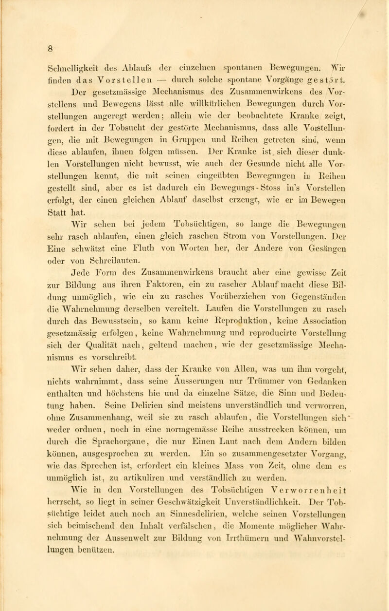 Schnelligkeit des Ablaufs der einzelnen spontanen Bewegungen. Wir finden das Vorstellen — durch solche spontane Vorgänge gestört. Der gesetzmässige Mechanismus des Zusammenwirkens des Vor- stellens und Bewegens lässt alle willkürlichen Bewegungen durch Vor- stellungen angeregt werden; allein wie der beobachtete Kranke zeigt, fordert in der Tobsucht der gestörte Mechanismus, dass alle Vorstellun- gen, die mit Bewegungen in Gruppen und Reihen getreten sind, wenn diese ablaufen, ihnen folgen müssen. Der Kranke ist sich dieser dunk- len Vorstellungen nicht bewusst, wie auch der Gesunde nicht alle Vor- stellungen kennt, die mit seinen eingeübten Bewegungen in Eeihen gestellt sind, aber es ist dadurch ein Bewegungs - Stoss ins Vorstellen erfolgt, der einen gleichen Ablauf daselbst erzeugt, wie er im Bewegen Statt hat. Wir sehen bei jedem Tobsüchtigen, so lange die Bewegungen sehr rasch ablaufen, einen gleich raschen Strom von Vorstellungen. Der Eine schwätzt eine Fluth von Worten her, der Andere von Gesängen oder von Schreilauten. Jede Form des Zusammenwirkens braucht aber eine gewisse Zeit zur Bildung aus ihren Faktoren, ein zu rascher Ablauf macht diese Bil- dung unmöglich, wie ein zu rasches Vorüberziehen von Gegenständen die Wahrnehmung derselben vereitelt. Laufen die Vorstellungen zu rasch durch das Bewusstsein, so kann keine Reproduktion, keine Association gesetzmässig erfolgen, keine Wahrnehmung und reproducirte Vorstellung sich der Qualität nach, geltend machen, wie der gesetzmässige Mecha- nismus es vorschreibt. Wir sehen daher, dass der Kranke von Allen, was um ihm vorgeht, nichts wahrnimmt, dass seine Äusserungen nur Trümmer von Gedanken enthalten und höchstens hie und da einzelne Sätze, die Sinn und Bedeu- tung haben. Seine Delirien sind meistens unverständlich und verworren, ohne Zusammenhang, weil sie zu rasch ablaufen, die Vorstellungen sich' weder ordnen, noch in eine normgemässc Reihe ausstrecken können, um durch die Sprachorgane, die nur Einen Laut nach dem Andern bilden können, ausgesprochen zu werden. Ein so zusammengesetzter Vorgang, wie das Sprechen ist, erfordert ein kleines Mass von Zeit, ohne dem es unmöglich ist, zu artikuliren und verständlich zu werden. Wie in den Vorstellungen des Tobsüchtigen Verworrenheit herrscht, so liegt in seiner Geschwätzigkeit Unverständlichkeit. Der Tob- süchtige leidet auch noch an Sinnesdelirien, welche seinen Vorstellungen sich beimischend den Inhalt verfälschen , die Momente möglicher Wahr- nehmung der Aussenwelt zur Bildung von Irrthümern und Wahnvorstel- lungen benützen.