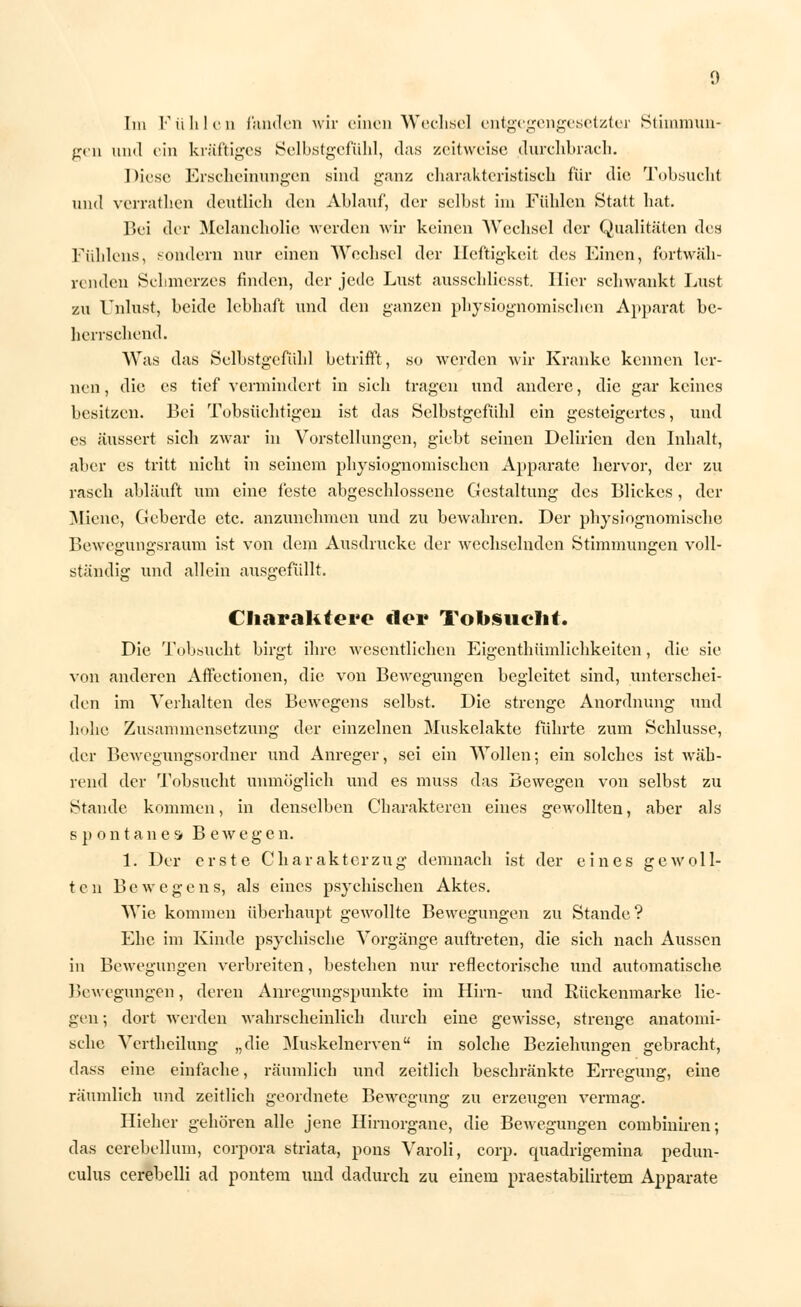 Im Fühlen fanden wir einen Wechsel entgegengesetzter Stimmun- gen und ein kräftiges Selbstgefühl, das zeitweise durchbrach. 1 >iese Erscheinungen sind ganz charakteristisch für die Tobsucht lind verrathen deutlich den Ablauf, der selbst im Fühlen Statt hat. Bei der Melancholie weiden wir keinen Wechsel der Qualitäten des Fühlens, sondern nur einen Wechsel der Heftigkeit des Einen, fortwäh- renden Schmerzes finden, der jede Lust ausschliesst. Hier schwankt Lust zu Unlust, beide lebhaft und den ganzen pbysiognomischen Apparat be- herrschend. Was das Selbstgefühl betrifft, so werden wir Kranke kennen ler- nen , die es tief vermindert in sich tragen und andere, die gar keines besitzen. Bei Tobsüchtigen ist das Selbstgefühl ein gesteigertes, und es äussert sich zwar in Vorstellungen, giebt seinen Delirien den Inhalt, aber es tritt nicht in seinem physiognoniischen Apparate hervor, der zu rasch abläuft um eine feste abgeschlossene Gestaltung des Blickes, der Miene, Geberde etc. anzunehmen und zu bewahren. Der physiognomische Bewegungsraum ist von dem Ausdrucke der wechselnden Stimmungen voll- ständig und allein ausgefüllt. Charaktere der Tobsuelit. Die Tubsucht birgt ihre wesentlichen Eigentümlichkeiten, die sie von anderen Affectionen, die von Bewegungen begleitet sind, unterschei- den im Verhalten des Bewegens selbst. Die strenge Anordnung und hohe Zusammensetzung der einzelnen Muskelakte führte zum Schlüsse, der Bewegungsordner und Anreger, sei ein Wollen; ein solches ist wäh- rend der Tobsucht unmöglich und es muss das Bewegen von selbst zu Staude kommen, in denselben Charakteren eines gewollten, aber als spontanes B e w e g e n. 1. Der erste C h ar akter zu g demnach ist der eines gewoll- ten Bewegen s, als eines psychischen Aktes. Wie kommen überhaupt gewollte Bewegungen zu Stande? Ehe im Kinde psychische Vorgänge auftreten, die sich nach Aussen in Bewegungen verbreiten, bestehen nur reflectorische und automatische Bewegungen, deren Anregungspunkte im Hirn- und Bückenmarke lie- gen ; dort werden wahrscheinlich durch eine gewisse, strenge anatomi- sche Vertheilung „die Muskelnerven in solche Beziehungen gebracht, dass eine einfache, räumlich und zeitlich beschränkte Erregung, eine räumlich und zeitlich geordnete Bewegung zu erzeugen vermag. Hieher gehören alle jene Hirnorgane, die Bewegungen combiniren; das cerebellum, corpora striata, pons Varoli, corp. quadrigemina pedun- culus cerebelli ad pontem und dadurch zu einem praestabilirtem Apparate
