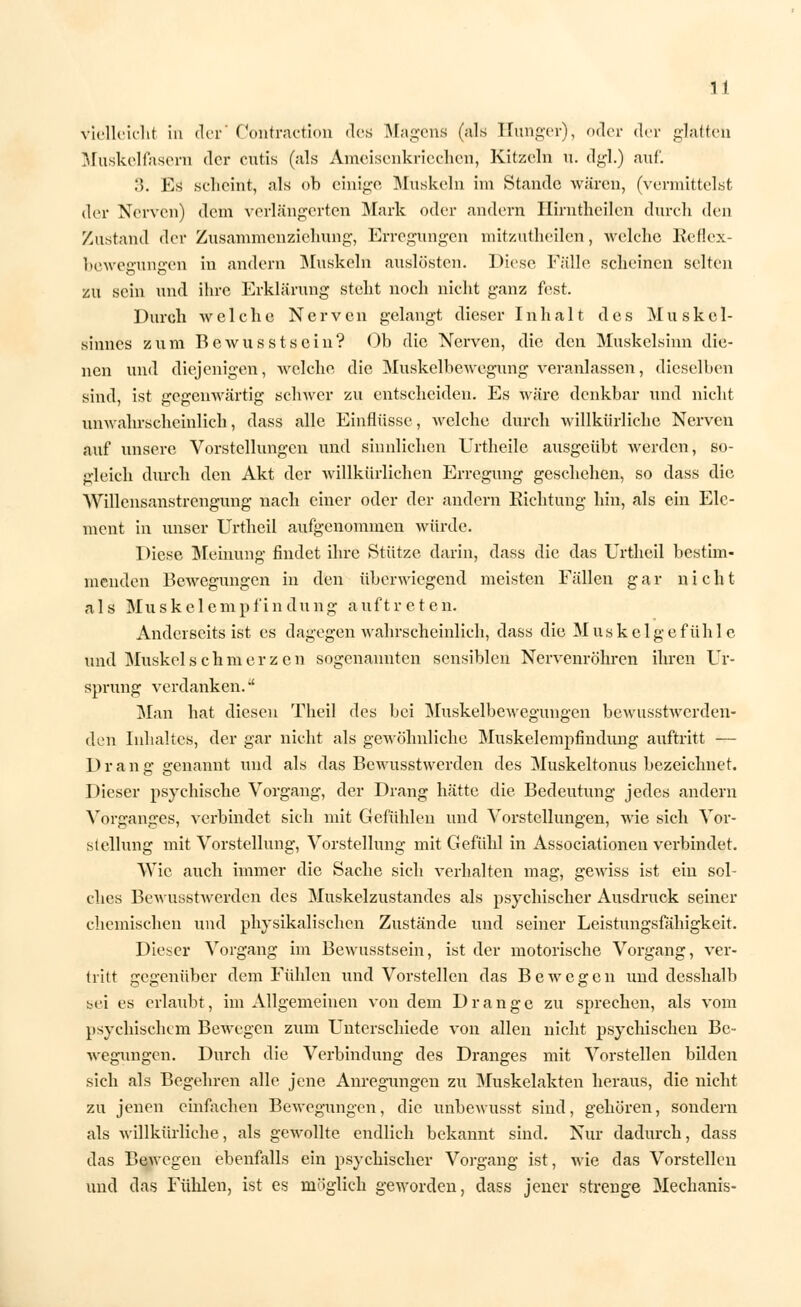 vielleicht in der' Contraction des Magens (als Hunger), oder der glatten Muskelfasern der cutis (als Ameisenkriechen, Kitzeln u. dgl.) auf. 3. Es scheint, als ob einige Muskeln im Stande wären, (vermittelst der Nerven) dem verlängerten Mark oder andern Hirntheilcn durch den Zustand der Zusammenziehung, Erregungen mitzutheilen, welche Reflex- bewegungen in andern Muskeln auslösten. Diese Fälle scheinen selten zu sein und ihre Erklärung steht noch nicht ganz fest. Durch welche Nerven gelangt dieser Inhalt des Muskel- sinnes zum Bewusstsein? Ob die Nerven, die den Muskelsinn die- nen und diejenigen, welche die Muskelbewegung veranlassen, dieselben sind, ist gegenwärtig schwer zu entscheiden. Es wäre denkbar und nicht unwahrscheinlich, dass alle Einflüsse, welche durch willkürliche Nerven auf unsere Vorstellungen und sinnlichen Urtheile ausgeübt werden, so- gleich durch den Akt der willkürlichen Erregung geschehen, so dass die Willensanstrengung nach einer oder der andern Richtung hin, als ein Ele- ment in unser Urtheil aufgenommen würde. Diese Meinung findet ihre Stütze darin, dass die das Urtheil bestim- menden Bewegungen in den überwiegend meisten Fällen gar nicht als Muskelempfindung auftreten. Anderseits ist es dagegen wahrscheinlich, dass die Muskelgefühle und Muskel seh merzen sogenannten sensiblen Nervenröhren ihren Ur- sprung verdanken.*' Man hat diesen Theil des bei Muskelbewegungen bewusstwerden- deh Inhaltes, der gar nicht als gewöhnliche Muskelempfindung auftritt — Drang genannt und als das Bewusstwerden des Muskeltonus bezeichnet. Dieser psychische Vorgang, der Drang hätte die Bedeutung jedes andern Vorganges, verbindet sich mit Gefühlen und Vorstellungen, wie sich Vor- stellung mit Vorstellung, Vorstellung mit Gefühl in Associationen verbindet. Wie auch immer die Sache sich verhalten mag, gewiss ist ein sol- ches Bewusstwerden des Muskelzustandes als psychischer Ausdruck seiner chemischen und physikalischen Zustände und seiner Leistungsfähigkeit. Dieser Vorgang im Bewusstsein, ist der motorische Vorgang, ver- tritt gegenüber dem Fühlen und Vorstellen das Bewegen und desshalb sei es erlaubt, im Allgemeinen von dein Drange zu sprechen, als vom psychischem Bewegen zum Unterschiede von allen nicht psychischen Be- wegungen. Durch die Verbindung des Dranges mit Vorstellen bilden sich als Begehren alle jene Anregungen zu Muskelakten heraus, die nicht zu jenen einfachen Bewegungen, die unbewusst sind, gehören, sondern als willkürliche, als gewollte endlich bekannt sind. Nur dadurch, dass das Bewegen ebenfalls ein psychischer Vorgang ist, wie das Vorstellen und das Fühlen, ist es möglich geworden, dass jener strenge Mechanis-