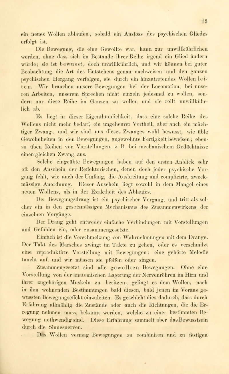 ein neues Wollen altlaufen, sobald ein Anstoss des psychischen Gliedes erfolgt ist. Die Bewegung, die eine Gewollte war, kann zur unwillkührlichen werden, ohne dass sich im Bestände ihrer Reihe irgend ein Glied ändern würde; sie ist bewusst, doch unwillkührlich, und wir können bei guter Beobachtung die Art des Entstehens genau nachweisen und den ganzen psychischen Hergang verfolgen, sie durch ein hinzutretendes Wollen lei- t e n. Wir brauchen unsere Bewegungen bei der Locomotion, bei unse- ren Arbeiten, unserem Sprechen nicht einzeln jedesmal zu wollen, son- dern nur diese Reibe im Ganzen zu wollen und sie rollt unwillkühr- lich ab. Es liegt in dieser Eigentümlichkeit, dass eine solche Reihe des Wollens nicht mehr bedarf, ein ungeheurer Vortheil, aber auch ein mäch- tiger Zwang, und wir sind uns dieses Zwanges wohl bewusst, wie üble Gewohnheiten in den Bewegungen, angewohnte Fertigkeit beweisen; eben- so üben Reihen von Vorstellungen, z. B. bei mechanischem Gedächtnisse einen gleichen Zwang aus. Solche eingeübte Bewegungen haben auf den ersten Anblick sehr oft den Anschein der Reflektorischen, denen doch jeder psychische Vor- gang fehlt, wie auch der Umfang, die Ausbreitung und complicirte, zweck- mässige Anordnung. Dieser Anschein liegt sowohl in dem Mangel eines netien Wollens, als in der Exaktheit des Ablaufes. Der Bewegungsdrang ist ein psychischer Vorgang, und tritt als sol- cher ein in den gesetzmä'ssigen Mechanismus des Zusammenwirkens der einzelnen Vorgänge. Der Drang geht entweder einfache Verbindungen mit Vorstellungen und Gefühlen ein, oder zusammengesetzte. Einfach ist die Verschmelzung von Wahrnehmungen mit dem Drange. Der Takt des Marsches zwingt im Takte zu gehen, oder es verschmilzt eine reproduktirte Vorstellung mit Bewegungen: eine gehörte Melodie taucht auf, und wir müssen sie pfeifen oder singen. Zusammengesetzt sind alle gewollten Bewegungen. Ohne eine Vorstellung von der anatomischen Lagerung der Nervenröhren im Hirn und ihrer zugehörigen Muskeln zu besitzen, gelingt es dem Wollen, nach in ihm wohnenden Bestimmungen bald diesen, bald jenen im Voraus ge- wussten Bewegungseffekt einzuleiten. Es geschieht dies dadurch, dass durch Erfahrung allmählig die Zustände oder auch die Richtungen, die die Er- regung nehmen muss, bekannt werden, welche zu einer bestimmten Be- wegung nothwendig sind. Diese Erfahrung sammelt aber dasBewusstsein durch die Sinnesnerven. Das Wollen vermag Bewe^un^en zu combiniren und zu festigen