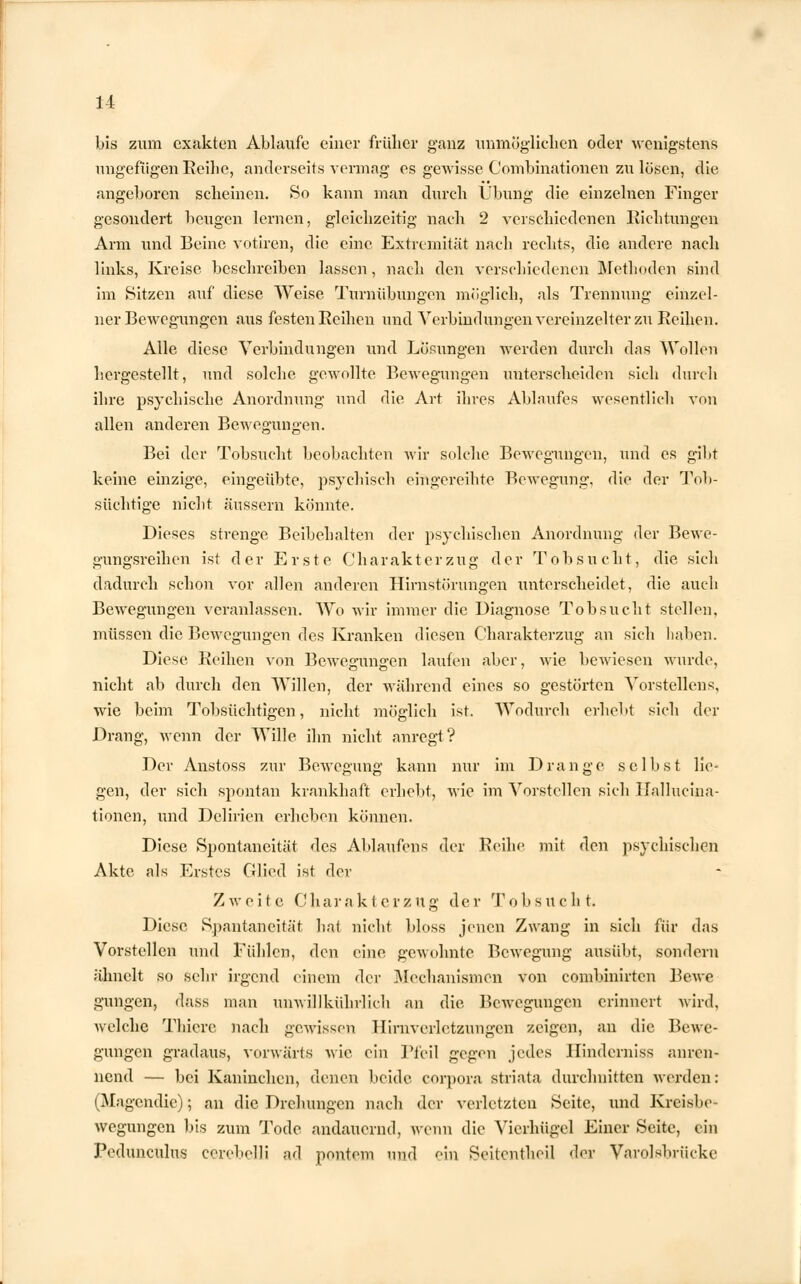 bis zum exakten Ablaufe einer früher ganz unmöglichen oder wenigstens ungefügen Reihe, anderseits vermag es gewisse Combinationen zu lösen, die angeboren scheinen. »So kann man durch Übung die einzelnen Finger gesondert beugen lernen, gleichzeitig nach 2 verschiedenen Richtungen Arm und Beine votiren, die eine Extremität nach rechts, die andere nach links, Kreise beschreiben lassen, nach den verschiedenen Methoden sind im Sitzen auf diese Weise Turnübungen möglich, als Trennung einzel- ner Bewegungen aus festen Reihen und Verbindungen vereinzelter zu Reihen. Alle diese Verbindungen und Lösungen werden durch das Wollen hergestellt, und solche gewollte Bewegungen unterscheiden sich durch ihre psychische Anordnung und die Art ihres Ablaufes wesentlich von allen anderen Bewegungen. Bei der Tobsucht beobachten wir solche Bewegungen, und es gibt keine einzige, eingeübte, psychisch eingereihte Bewegung, die der Tob- süchtige nicht äussern könnte. Dieses strenge Beibehalten der psychischen Anordnung der Bewe- gungsreihen ist der Erste Charakterzug der Tobsucht, die sich dadurch schon vor allen anderen Hirnstörungen unterscheidet, die auch Bewegungen veranlassen. Wo wir immer die Diagnose Tobsucht stellen, müssen die Bewegungen des Kranken diesen Charakterzug an sich haben. Diese Reihen von Bewegungen laufen aber, wie bewiesen wurde, nicht ab durch den Willen, der während eines so gestörten Vorstellens, wie beim Tobsüchtigen, nicht möglich ist. Wodurch erhebt sich der Drang, wenn der Wille ihn nicht anregt? Der Anstoss zur Bewegung kann nur im Drange selbst lie- gen, der sich spontan krankhaft erhebt, wie im Vorstellen sich Hallucina- tionen, und Delirien erheben können. Diese Spontaneität des Ablaufens der Reihe mit den psychischen Akte als Erstes Glied ist der Z w e i t e Charakterzug der Tobsucht. Diese Spantancität hat nicht bloss jenen Zwang in sich für das Vorstellen und Fühlen, den eine gewohnte Bewegung ausübt, sondern ähnelt so sehr irgend einem der Mechanismen von combinirten Bewe gungen, dass mau unwillkülnTich an die Bewegungen erinnert wird, welche Thicre nach gewissen Hirnverletzungen zeigen, an die Bewe- gungen gradaus, vorwärts wie ein Pfeil gegen jedes Hinderniss anren- nend — bei Kaninchen, denen beide Corpora striata durchnitten werden: (Magendie); an die Drehungen nach der verletzten Seite, und Kreisbe- wegungen bis zum Tode andauernd, wenn die Vierhügel Einer Seite, ein Pedunculus cerebelli ad pontem und ein Seitcntheil der Varolsbrücke