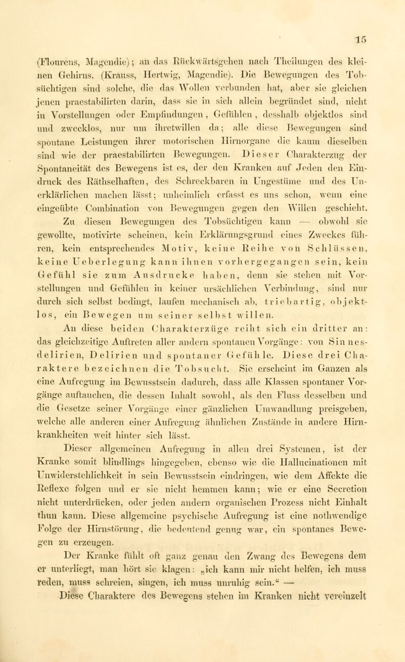 (Flonrcns, Magondie); an das Rückwärtsgehen nach Theilungen des klei- nen Gehirns, (Krauss, Hertwig, Magendie). Die Bewegungen des Tob- süchtigen sind solche, die das Wollen verbunden hat, aber sie gleichen jenen praestabilirten darin, dass sie in sich allein begründet sind, nicht in Vorstellungen oder Empfindungen, Gefühlen, desshalb objektlos sind und zwecklos, nur um ihretwillen da; alle diese Bewegungen sind spontane Leistungen ihrer motorischen Hirnorgane die kaum dieselhen sind wie der praestabilirten Bewegungen. Dieser Charakterzug der Spontaneität des Bcwegens ist es, der den Kranken auf Jeden den Ein- druck des Rüthselhaften, des Schreckbaren in Ungestüme und des Un- erklärlichen machen lässt; unheimlich erfassf es uns schon, wenn eine eingeübte Oombination von Bewegungen gegen den Willen geschieht. Zu diesen Bewegungen des Tobsüchtigen kann — obwohl sie gewollte, motivirte scheinen, kein Erklärungsgrund eines Zweckes füh- ren, kein entsprechendes Motiv, keine Reihe von Schlüssen, keine Ueb er legung kann ihnen vorhergegangen sein, kein Gefühl sie zum Ausdrucke haben, denn sie stehen mit Vor- stellungen und Gefühlen in keiner ursächlichen Verbindung, sind nur durch sich selbst bedingt, laufen mechanisch ab, trieb artig, objekt- los, ein Bewegen um seiner selbst willen. An diese beiden Charakterzüge reiht sich ein dritter an: das gleichzeitige Auftreten aller andern spontanen Vorgänge: von Sinnes- delirien, Delirien und spontaner Gefühle. Diese drei Cha- raktere bezeichnen die Tobsucht. Sie erscheint im Ganzen als eine Aufregung im Bewusstscin dadurch, dass alle Klassen spontaner Vor- gänge auftauchen, die dessen Inhalt sowohl, als den Fluss desselben und die Gesetze seiner Vorgänge einer gänzlichen Umwandlung preisgeben, welche alle anderen einer Aufregung ähnlichen Zustände in andere Hirn- krankheiten weit hinter sich lässt. Dieser allgemeinen Aufregung in allen drei Systemen, ist der Kranke somit blindlings hingegeben, ebenso wie die Ilallucinationen mit Unwiderstehlichkeit in sein Bewusstscin eindringen, wie dem Affekte die Reflexe folgen und er sie nicht hemmen kann; wie er eine Secretion nicht unterdrücken, oder jeden andern organischen Prozess nicht Einhalt thun kann. Diese allgemeine psychische Aufregung ist eine nothwendige Folge der Hirnstörung, die bedeutend genug war, ein spontanes Bewe- gen zu erzeugen. Der Kranke fühlt oft ganz genau den Zwang des Bewcgens dem ei' unterliegt, man hört sie klagen: „ich kann mir nicht helfen, ich muss reden, muss schreien, singen, ich muss unruhig sein. — Diese Charaktere des Bewegens stehen im Kranken nicht vereinzelt