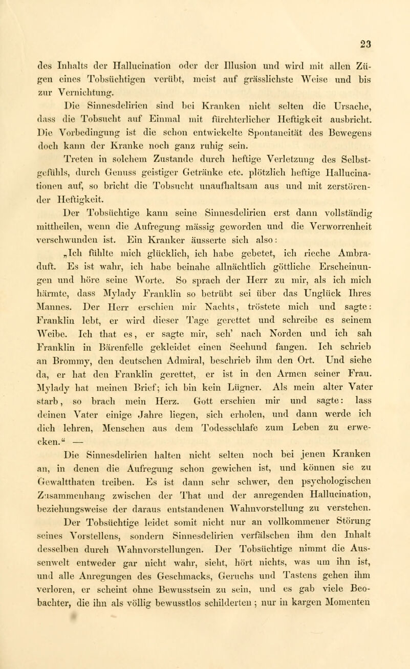des Inhalts der Hallucination oder der Illusion und wird mit allen Zü- gen eines Tobsüchtigen verübt, nieist auf grässliehste Weise und bis zur Vernichtung. Die Sinnesdelirien sind bei Krankon nicht selten die Ursache, dass die Tobsucht auf Einmal mit fürchterlicher Heftigkeit ausbricht. Die Vorbedingung ist die schon entwickelte Spontaneität des Bcwcgens doch kann der Kranke noch ganz ruhig sein. Treten in solchem Zustande durch heftige Verletzung des Selbst- gefühls, durch Genuss geistiger Getränke etc. plötzlich heftige Hallucina- tionen auf, so bricht die Tobsucht unaufhaltsam aus und mit zerstören- der Heftigkeit. Der Tobsüchtige kann seine Sinnesdelirien erst dann vollständig mittheilen, wenn die Aufregung massig geworden und die Verworrenheit verschwunden ist. Ein Kranker äusserte sich also: „Ich fühlte mich glücklich, ich habe gebetet, ich rieche Ambra- duft. Es ist wahr, ich habe beinahe allnächtlich göttliche Erscheinun- gen und höre seine Worte. So sprach der Herr zu mir, als ich mich härmte, dass Mylady Franklin so betrübt sei über das Unglück Ihres Mannes. Der Herr erschien mir Nachts, tröstete mich und sagte: Franklin lebt, er wird dieser Tage gerettet und schreibe es seinem Weibe. Ich that es, er sagte mir, seh1 nach Norden und ich sah Franklin in Bärenfelle gekleidet einen Seehund fangen. Ich schrieb an Brommy, den deutschen Admiral, beschrieb ihm den Ort. Und siehe da, er hat den Franklin gerettet, er ist in den Armen seiner Frau. Mylady hat meinen Brief; ich bin kein Lügner. Als mein alter Vater starb, so brach mein Herz. Gott erschien mir und sagte: lass deinen Vater einige Jahre liegen, sich erholen, und dann werde ich dich lehren, Menschen aus dem Todesschlafe zum Leben zu erwe- cken. — Die Sinnesdelirien halten nicht selten noch bei jenen Kranken an, in denen die Aufregung schon gewichen ist, und können sie zu Gewalttaten treiben. Es ist dann sehr schwer, den psychologischen Zusammenhang zwischen der That und der anregenden Hallucination, beziehungsweise der daraus entstandenen Wahnvorstellung zu verstehen. Der Tobsüchtige leidet somit nicht nur an vollkommener Störung seines Vorstellens, sondern Sinnesdelirien verfälschen ihm den Inhalt desselben durch Wahnvorstellungen. Der Tobsüchtige nimmt die Aus- senwelt entweder gar nicht wahr, sieht, hört nichts, was um ihn ist, und alle Anregungen des Geschmacks, Geruchs und Tastens gehen ihm verloren, er scheint ohne Bewusstsein zu sein, und es gab viele Beo- bachter, die ihn als völlig bewusstlos schilderten ; nur in kargen Momenten