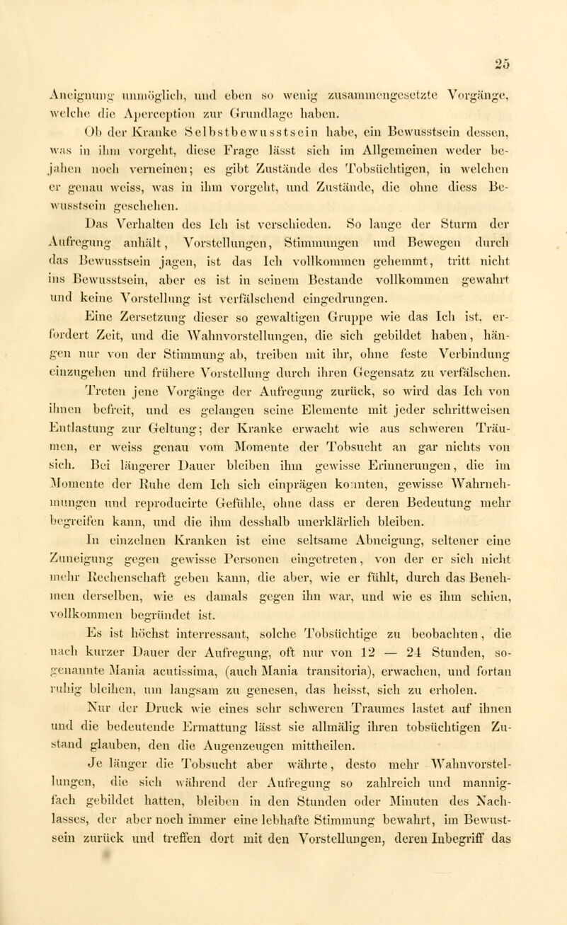 Aneignung unmöglich, und eben so wenig zusammengesetzte Vorgänge, welche die Aperception zur Grundlage haben. Ob der Kranke Selbstbewußtsein habe, ein Bewusstsein dessen, was in ihm vorgeht, diese Frage lässt sich im Allgemeinen weder be- jahen noch verneinen; es gibt Zustände des Tobsüchtigen, in welchen er genau weiss, was in ihm vorgeht, und Zustände, die ohne dicss Be- wusstsein geschehen. Das Verhalten des Ich ist verschieden. So lange der Sturm der Aufregung anhält, Vorstellungen, Stimmungen und Bewegen durch das Bewusstsein jagen, ist das Ich vollkommen gehemmt, tritt nicht ins Bewusstsein, aber es ist in seinem Bestände vollkommen gewahrt und keine Vorstellung ist verfälschend eingedrungen. Eine Zersetzung dieser so gewaltigen Gruppe wie das Ich ist, er- fordert Zeit, und die Wahnvorstellungen, die sich gebildet haben, hän- gen nur von der Stimmung ab, treiben mit ihr, ohne feste Verbindung einzugehen und frühere Vorstellung durch ihren Gegensatz zu verfälschen. Treten jene Vorgänge der Aufregung zurück, so wird das Ich von ihnen befreit, und es gelangen seine Elemente mit jeder schrittweisen Entlastung zur Geltung; der Kranke erwacht wie aus schweren Träu- men, er weiss genau vom Momente der Tobsucht an gar nichts von sich. Bei längerer Dauer bleiben ihm gewisse Erinnerungen, die im Momente der Ruhe dem Ich sich einprägen konnten, gewisse Wahrneh- mungen und reproducirte Gefühle, ohne dass er deren Bedeutung mehr begreifen kann, und die ihm desshalb unerklärlich bleiben. In einzelnen Kranken ist eine seltsame Abneigung, seltener eine Zuneigung gegen gewisse Personen eingetreten, von der er sich nicht mehr Rechenschaft geben kann, die aber, wie er fühlt, durch das Beneh- men derselben, wie es damals gegen ihn war, und wie es ihm schien, ■vollkommen begründet ist. Es ist höchst interressant, solche Tobsüchtige zu beobachten, die nach kurzer Dauer der Aufregung, oft nur von 12 — 24 Stunden, so- genannte Mania acutissima, (auch Mania transitoria), erwachen, und fortan ruhig bleiben, um langsam zu genesen, das heisst, sich zu erholen. Nur der Druck wie eines sehr schweren Traumes lastet auf ihnen und die bedeutende Ermattung lässt sie allmälig ihren tobsüchtigen Zu- stand glauben, den die Augenzeugen mittheilen. Je länger die Tobsucht aber währte, desto mehr Wahnvorstel- lungen, die sich während der Aufregung so zahlreich und mannig- fach gebildet hatten, bleiben in den Stunden oder Minuten des Nach- lasses, der aber noch immer eine lebhafte Stimmung bewahrt, im Bewust- sein zurück und treffen dort mit den Vorstellungen, deren Inbegriff das