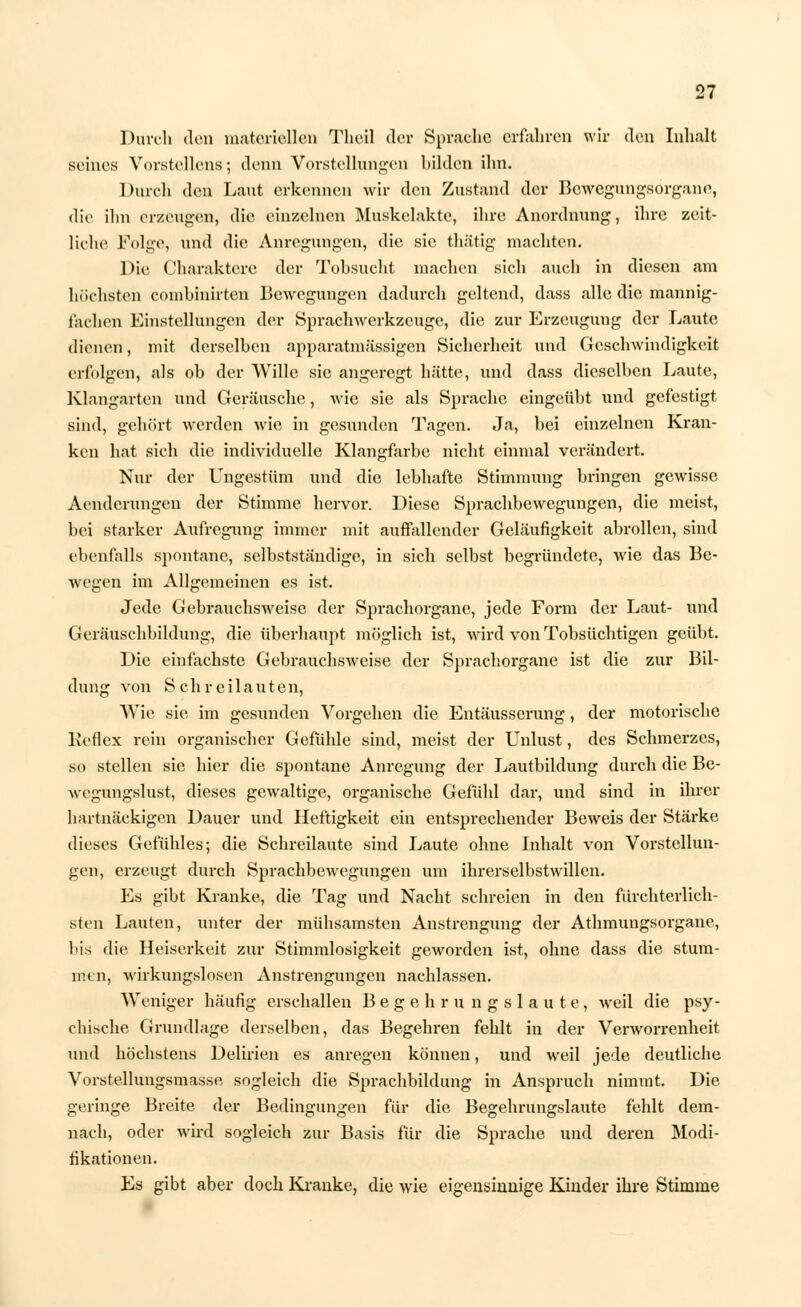 Durch den materiellen Theil der Sprache erfahren wir den Inhalt seines Vorstellens •, denn Vorstellungen bilden ihn. Durch den Laut erkennen wir den Zustand der Bewegungsorgane, die ihn erzeugen, die einzelnen Muskelakte, ihre Anordnung, ihre zeit- liche Folge, und die Anregungen, die sie thätig machten. Die Charaktere der Tobsucht machen sich auch in diesen am höchsten comhinirten Bewegungen dadurch geltend, dass alle die mannig- fachen Einstellungen der Sprachwerkzeuge, die zur Erzeugung der Laute dienen, mit derselben apparatmässigen Sicherheit und Geschwindigkeit erfolgen, als ob der Wille sie angeregt hätte, und dass dieselben Laute, Klangarten und Geräusche, wie sie als Sprache eingeübt und gefestigt sind, gehört werden wie in gesunden Tagen. Ja, bei einzelnen Kran- ken hat sich die individuelle Klangfarbe nicht einmal verändert. Nur der Ungestüm und die lebhafte Stimmung bringen gewisse Aenderungen der Stimme hervor. Diese Sprachbewegungen, die meist, bei starker Aufregung immer mit auffallender Geläufigkeit abrollen, sind ebenfalls spontane, selbstständige, in sich selbst begründete, wie das Be- wegen im Allgemeinen es ist. Jede Gebrauchsweise der Sprachorgane, jede Form der Laut- und Geräuschbildung, die überhaupt möglich ist, wird von Tobsüchtigen geübt. Die einfachste Gebrauchsweise der Sprachorgane ist die zur Bil- dung von Schreilauten, Wie sie im gesunden Vorgehen die Entäusserung, der motorische Beflex rein organischer Gefühle sind, meist der Unlust, des Schmerzes, so stellen sie hier die spontane Anregung der Lautbildung durch die Be- wegungslust, dieses gewaltige, organische Gefühl dar, und sind in ihrer hartnäckigen Dauer und Heftigkeit ein entsprechender Beweis der Stärke dieses Gefühles; die Schreilaute sind Laute ohne Inhalt von Vorstellun- gen, erzeugt durch SprachbeAvegungen um ihrerselbstwillen. Es gibt Kranke, die Tag und Nacht schreien in den fürchterlich- sten Lauten, unter der mühsamsten Anstrengung der Athmungsorgane, Ins die Heiserkeit zur Stimmlosigkeit geworden ist, ohne dass die stum- men, wirkungslosen Anstrengungen nachlassen. Weniger häufig erschallen Begehru ngslaute, weil die psy- chische Grundlage derselben, das Begehren fehlt in der Verworrenheit und höchstens Delirien es anregen können, und weil jede deutliche Vorstellungsmasse sogleich die Sprachbildung in Anspruch nimmt. Die geringe Breite der Bedingungen für die Begehrungslaute fehlt dem- nach, oder wird sogleich zur Basis für die Sprache und deren Modi- fikationen. Es gibt aber doch Kranke, die wie eigensinnige Kinder ihre Stimme