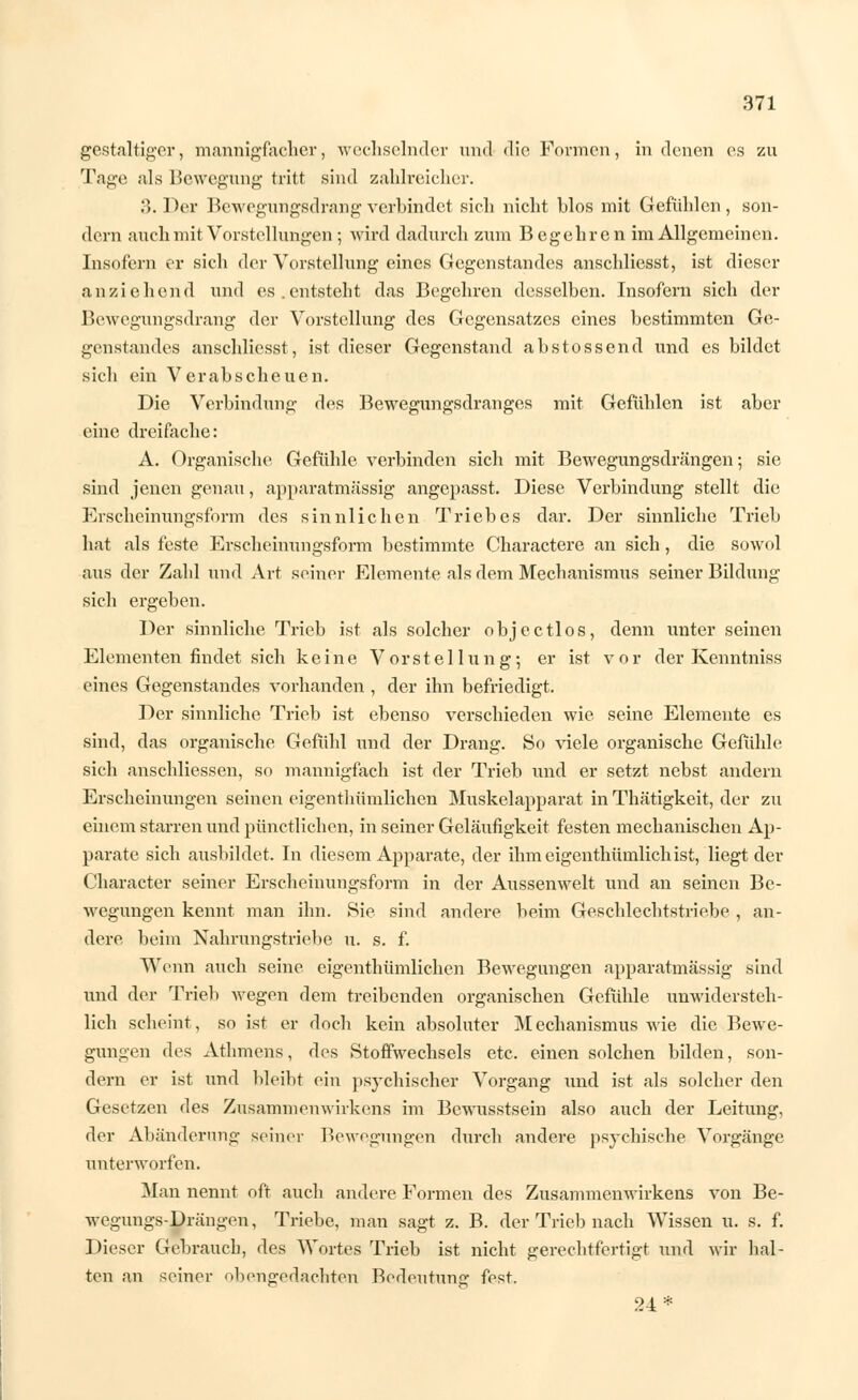 gestaltiger, mannigfacher, wechselnder und die Formen, in denen es zu Tage als Bewegung tritt sind zahlreicher. 3. Der Bewegungsdrangverbindet sich nicht hlos mit Gefühlen, son- dern auch mit Vorstellungen ; wird dadurch zum Begehren im Allgemeinen. Insofern er sich der Vorstellung eines Gegenstandes anschliesst, ist dieser anziehend und es . entstellt das Begehren desselben. Insofern sich der Bewegungsdrang der Vorstellung des Gegensatzes eines bestimmten Ge- genstandes anschliesst, ist dieser Gegenstand abstossend und es bildet sich ein Verabscheuen. Die Verbindung des Bewegungsdranges mit Gefühlen ist aber eine dreifache: A. Organische Gefühle verbinden sich mit Bewegungsdrängen; sie sind jenen genau, apparatmässig angepasst. Diese Verbindung stellt die Erscheinungsform des sinnlichen Triebes dar. Der sinnliche Trieb hat als feste Erscheinungsform bestimmte Charactere an sich, die sowol aus der Zahl und Art seiner Elemente als dem Mechanismus seiner Bildung sich ergehen. Der sinnliche Trieb ist als solcher objectlos, denn unter seinen Elementen findet sich keine Vorstellung; er ist vor der Kenntniss eines Gegenstandes vorhanden , der ihn befriedigt. Der sinnliche Trieb ist ebenso verschieden wie seine Elemente es sind, das organische Gefühl und der Drang. So viele organische Gefühle sich anschliessen, so mannigfach ist der Trieb und er setzt nebst andern Erscheinungen seinen eigentümlichen Muskelapparat in Thätigkeit, der zu einem starren und pünctlichen, in seiner Geläufigkeit festen mechanischen Ap- parate sich ausbildet. In diesem Apparate, der ihm eigenthümlich ist, liegt der Character seiner Erscheinungsform in der Aussenwelt und an seinen Be- wegungen kennt man ihn. Sie sind andere beim Geschlechtstriebe , an- dere beim Nahrungstriebe u. s. f. Wenn auch seine eigenthümlichen Bewegungen apparatmässig sind und der Trieb wegen dem treibenden organischen Gefühle unwidersteh- lich scheint, so ist er doch kein absoluter Mechanismus wie die Bewe- gungen des Athmens, des Stoffwechsels etc. einen solchen bilden, son- dern er ist und bleibt ein psychischer Vorgang und ist als solcher den Gesetzen des Zusammenwirkens im Bewusstsein also auch der Leitung, der Abänderung seiner Bewegungen durch andere psychische Vorgänge unterworfen. Man nennt oft auch andere Formen des Zusammenwirkens von Be- wegungs-Drängen, Triebe, man sagt z. B. der Trieb nach Wissen u. s. f. Dieser Gebrauch, des Wortes Trieb ist nicht gerechtfertigt und wir hal- ten an seiner obengedachten Bedeutung fest. 24*