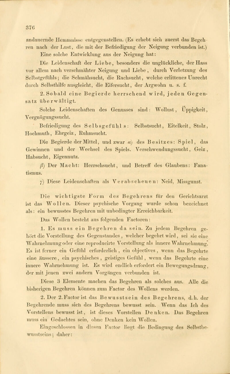 370 andauernde Hemmnisse entgegenstellen. (Es erhebt sicli zuerst das Begeh ren nach der Lust, die mit der Befriedigung der Neigung verbunden ist.) Eine solche Entwicklung aus der Neigung hat: Die Leidenschaft der Liebe, besonders die unglückliche, der Hass vor allem nach verschmähter Neigung und Liebe , durch Verletzung des Selbstgefühls; die Schmähsucht, die Rachsucht, welche erlittenes Unrecht durch Selbsthilfe ausgleicht, die Eifersucht, der Argwohn u. s. f. 2. Sobald eine Begierde herrschend wird, jeden Gegen- satz überwältigt. Solche Leidenschaften des Genusses sind: Wollust, Üppigkeit, Vergnügungssucht. Befriedigung des Selbsgefühls: Selbstsucht, Eitelkeit, Stolz, Hochmuth, Ehrgeiz , Ruhmsucht. Die Begierde der Mittel, und zwar a) des Besitzes: Spiel, das Gewinnen und der Wechsel des Spiels. Verschwendungssucht, Geiz, Habsucht, Eigennutz. ß) Der Macht: Herrschsucht, und Betreff des Glaubens: Fana- tismus. y) Diese Leidenschaften als Verabscheuen: Neid, Missgunst. Die wichtigste Form des Begehrens für den Gerichtsarzt ist das Wollen. Dieser psychische Vorgang wurde schon bezeichnet als : ein bewusstes Begehren mit unbedingter Erreichbarkeit. Das Wollen besteht aus folgenden Factoren: 1. Es muss ein Begehren da sein. Zu jedem Begehren ge- hört die Vorstellung des Gegenstandes, welcher begehrt wird, sei sie eine Wahrnehmung oder eine reproducirte Vorstellung als innere Wahrnehmung? Es ist ferner ein Gefühl erforderlich , ein objectives , wenn das Begehrte eine äussere, ein psychisches , geistiges Gefühl , wenn das Begehrte eine innere Wahrnehmung ist. Es wird endlich erfordert ein Bewegungsdran0*, der mit jenen zwei andern Vorgängen verbunden ist. Diese 3 Elemente machen das Begehren als solches aus. Alle die bisherigen Begehren können zum Factor des Wollens werden. 2. Der 2.Factor ist das Bewusstsein des Begehrens, d.h. der Begehrende muss sich des Begehrens bewnsst sein. Wenn das Ich des Vorstellens bewusst ist, ist dieses Vorstellen Denken. Das Begehren muss ein Gedachtes sein, ohne Denken kein Wollen. Eingeschlossen in diesen Factor liegt die Bedingung des Selbstbo- WQSStseins; daher: