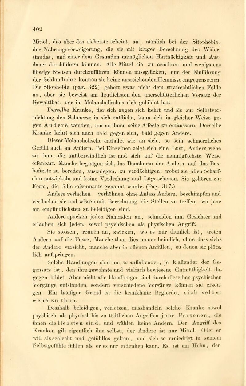 Mittel, das aber das sicherste scheint, an, nämlich hei der Sitophobie, der Nahrungsverweigerung, die sie mit kluger Berechnung des Wider- standes , und einer dem Gesunden unmöglichen Hartnäckigkeit und Aus- dauer durchführen können. Alle Mittel sie zu ernähren und wenigstens flüssige Speisen durchzuführen können missglücken, nur der Einführung der Schlundröhre können sie keine ausreichenden Hemnisse entgegensetzen. Die Sitophobie (pag. 322) gehört zwar nicht dem strafrechtlichen Felde an, aber sie beweist am deutlichsten den unerschütterlichen Vorsatz der Gewaltthat, der im Melancholischen sich gebildet hat. Derselbe Kranke, der sich gegen sich kehrt und bis zur Selbstver- nichtung dem Schmerze in sich entflieht, kann sich in gleicher Weise ge- gen Andere wenden, um an ihnen seine Affecte zu entäussern. Derselbe Kranke kehrt sich auch bald gegen sich, bald gegen Andere. Dieser Melancholische entladet wie an sich, so sein schmerzliches Gefühl auch an Andern. Bei Einzelnen zeigt sich eine Lust, Andern wehe zu thun, die unüberwindlich ist und sich auf die mannigfachste Weise offenbart. Manche begnügen sich, das Benehmen der Andern auf das Bos- hafteste zu bereden, auszulegen, zu verdächtigen, wobei sie allen Scharf- sinn entwickeln und keine Verdrehung und Lüge scheuen. Sie gehören zur Form, die folie raisonnante genannt wurde. (Pag. 317.) Andere verlachen , verhöhnen ohne Anlass Andere, beschimpfen und verfluchen sie und wissen mit Berechnung die Stellen zu treffen, wo jene am empfindlichsten zu beleidigen sind. Andere spucken jeden Nahenden an, schneiden ihm Gesichter und erlauben sich jeden, sowol psychischen als physischen Angriff. Sie stossen, rennen an, zwicken, wo es nur thunlich ist, treten Andern auf die Füsse, Manche thun dies immer heimlich, ohne dass sichs der Andere versieht, manche aber in offenen Anfällen, zu denen sie plötz^ lieh aufspringen. Solche Handlungen sind um so auffallender, je klaffender der Ge- gensatz ist, den ihre gewohnte und vielfach bewiesene Gutmüthigkeit da- gegen bildet. Aber nicht alle Handlungen sind durch dieselben psychischen Vorgänge entstanden, sondern verschiedene Vorgänge können sie erzeu- gen. Ein häufiger Grund ist die krankhafte Begierde, sich selbst wehe zu thun. Desshalb beleidigen, verletzen, missbandeln solche Kranke sowol psychisch als physisch bis zu tödtlichen Angriffen j e n e Personen, die ihnen die liebsten sind, und wählen keine Andern. Der Angriff des Kranken gilt eigentlich ihm selbst, der Andere ist nur Mittel. Oder er will als schlecht und gefühllos gelten, und sich so erniedrigt in seinem Selbstgefühle fühlen als er es nur erdenken kann. Es ist ein Holm, den