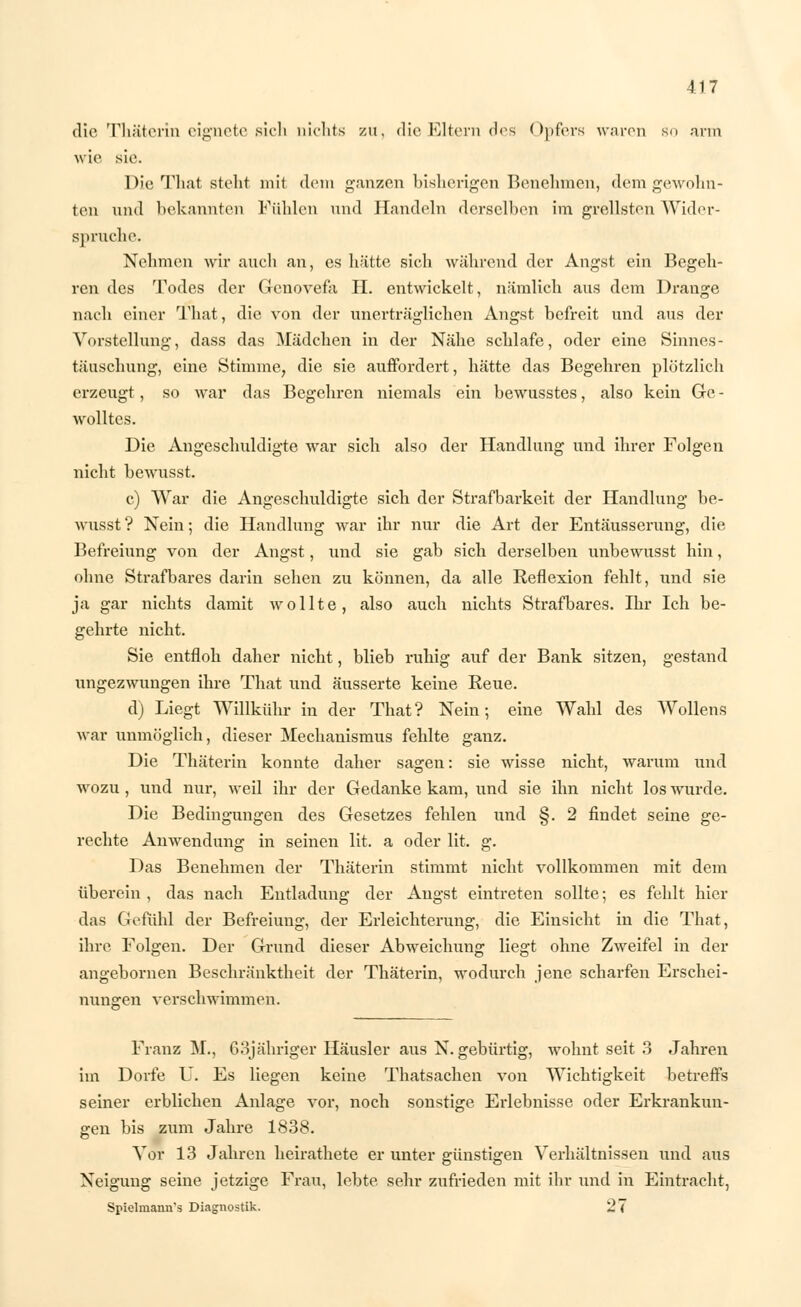 die Thäterin eignete sich nichts zu, die Eltern des Opfers waren so arm wie sie. Die That steht mit dem ganzen bisherigen Benehmen, dem gewohn- ten und bekannten Fühlen und Handeln derselben im grellsten Wider- spruche. Nehmen wir auch an, es hätte sich während der Angst ein Begeh- ren des Todes der Genovefa H. entwickelt, nämlich aus dem Drange nach einer That, die von der unerträglichen Angst befreit und aus der Vorstellung, dass das Mädchen in der Nähe schlafe, oder eine Sinnes- täuschung, eine Stimme, die sie auffordert, hätte das Begehren plötzlich erzeugt, so war das Begehren niemals ein bewusstes, also kein Ge- wolltes. Die Angeschuldigte war sich also der Handlung und ihrer Folgen nicht bewusst. c) War die Angeschuldigte sich der Strafbarkeit der Handlung be- wusst ? Nein; die Handlung war ihr nur die Art der Entäusserung, die Befreiung von der Angst, und sie gab sich derselben unbewusst hin, ohne Strafbares darin sehen zu können, da alle Reflexion fehlt, und sie ja gar nichts damit wollte, also auch nichts Strafbares. Bar Ich be- gehrte nicht. Sie entfloh daher nicht, blieb ruhig auf der Bank sitzen, gestand ungezwungen ihre That und äusserte keine Reue. d) Liegt Willkühr in der That ? Nein; eine Wahl des Wollens war unmöglich, dieser Mechanismus fehlte ganz. Die Thäterin konnte daher sagen: sie wisse nicht, warum und wozu , und nur, weil ihr der Gedanke kam, und sie ihn nicht los wurde. Die Bedingungen des Gesetzes fehlen und §. 2 findet seine ge- rechte Anwendung in seinen lit. a oder lit. g. Das Benehmen der Thäterin stimmt nicht vollkommen mit dem überein , das nach Entladung der Angst eintreten sollte; es fehlt hier das Gefühl der Befreiung, der Erleichterung, die Einsicht in die That, ihre Folgen. Der Grund dieser Abweichung liegt ohne Zweifel in der angebornen Beschränktheit der Thäterin, wodurch jene scharfen Erschei- nunsren verschwimmen. Franz M., 63j ähriger Häusler aus N. gebürtig, wohnt seit 3 Jahren im Dorfe U. Es liegen keine Thatsachen von Wichtigkeit betreffs seiner erblichen Anlage vor, noch sonstige Erlebnisse oder Erkrankun- gen bis zum Jahre 1838. Vor 13 Jahren heirathete er unter günstigen Verhältnissen und aus Neigung seine jetzige Frau, lebte sehr zufrieden mit ihr und in Eintracht, Spielmann's Diagnostik. 27