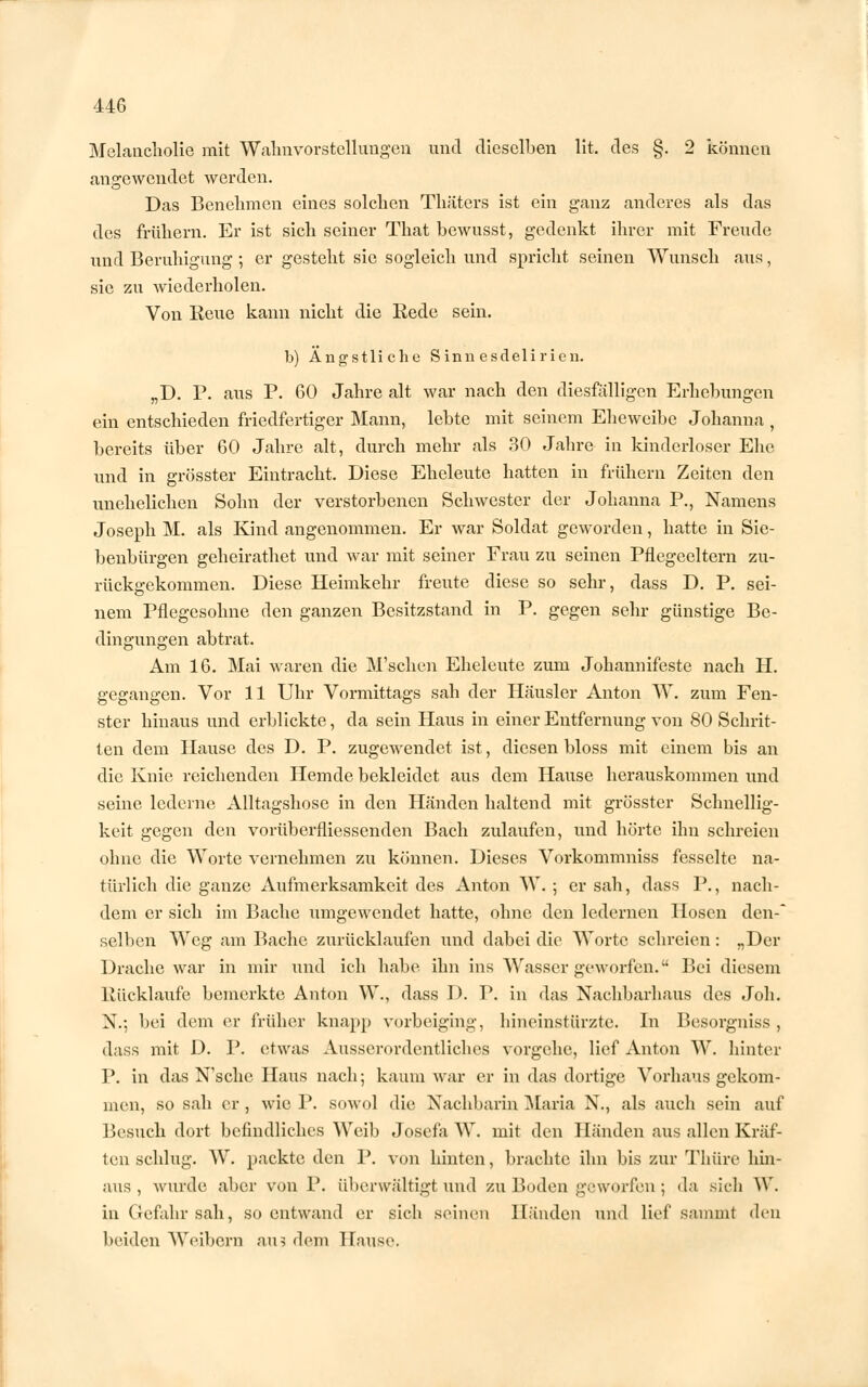 Melancholie mit Wahnvorstellungen und dieselben lit. des §. 2 können angewendet werden. Das Benehmen eines solchen Thäters ist ein ganz anderes als das des frühem. Er ist sich seiner That bewnsst, gedenkt ihrer mit Freude und Beruhigung ; er gesteht sie sogleich und spricht seinen Wunsch aus, sie zu wiederholen. Von Reue kann nicht die Rede sein. b) Ängstliche Sinnesdelirien. „D. P. aus P. 60 Jahre alt war nach den diesfalligen Erhebungen ein entschieden friedfertiger Mann, lebte mit seinem Eheweibe Johanna , bereits über 60 Jahre alt, durch mehr als 30 Jahre in kinderloser Ehe und in grösster Eintracht. Diese Eheleute hatten in frühern Zeiten den unehelichen Sohn der verstorbenen Schwester der Johanna P., Namens Joseph M. als Kind angenommen. Er war Soldat geworden, hatte in Sie- benbürgen geheirathet und war mit seiner Frau zu seinen Pflegeeltern zu- rückgekommen. Diese Heimkehr freute diese so sehr, dass D. P. sei- nem Pflegesohne den ganzen Besitzstand in P. gegen sehr günstige Be- dingungen abtrat. Am 16. Mai waren die M'schen Eheleute zum Johannifeste nach H. gegangen. Vor 11 Uhr Vormittags sah der Häusler Anton W. zum Fen- ster hinaus und erblickte, da sein Haus in einer Entfernung von 80 Schrit- ten dem Hause des D. P. zugewendet ist, diesen bloss mit einem bis an die Knie reichenden Hemde bekleidet aus dem Hause herauskommen und seine lederne Alltagshose in den Händen haltend mit grösster Schnellig- keit gegen den vorüberfliessenden Bach zulaufen, und hörte ihn schreien ohne die Worte vernehmen zu können. Dieses Vorkommniss fesselte na- türlich die ganze Aufmerksamkeit des Anton W. ; er sah, dass P., nach- dem er sich im Bache umgewendet hatte, ohne den ledernen Hosen den-' selben Weg am Bache zurücklaufen und dabei die Worte schreien: „Der Drache war in mir und ich habe ihn ins Wasser geworfen. Bei diesem Rücklaufe bemerkte Anton W., dass D. P. in das Nachbarhaus des Joh. N.; bei dem er früher knapp vorbeiging, hineinstürzte. In Besorgniss , dass mit D. P. etwas Ausserordentliches vorgehe, lief Anton W. hinter P. in das N'sche Haus nach; kaum war er in das dortige Vorhaus gekom- men, so sah er , wie P. sowol die Nachbarin Maria N., als auch sein auf Besuch dort befindliches Weib Josefa W. mit den Händen aus allen Kräf- ten schlug. W. packte den P. von hinten, brachte ihn bis zur Thüre hin- aus, wurde aber von P. überwältigt und zu Boden geworfen; da sich W. in Gefahr sah, so entwand er sich seineu Händen und lief sammt dm beiden Weibern au? dem Hause.