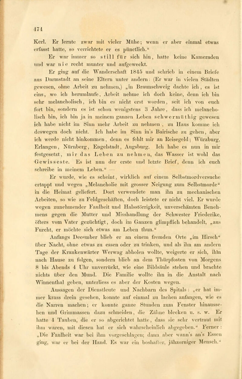 Kerl. Er lernte zwar mit vieler Mühe; wenn er aber einmal etwas erfasst hatte, so verrichtete er es pünctlich. Er war immer so still für sich hin, hatte keine Kameraden und war n i e recht munter und aufgeweckt. Er ging auf die Wanderschaft 1845 und schrieb in einem Briefe aus Darmstadt an seine Eltern unter andern: (Er war in vielen Städten gewesen, ohne Arbeit zu nehmen,) „in Braixnschweig dachte ich , es ist eins, wo ich herumlaufe, Arbeit nehme ich doch keine, denn ich bin sehr melancholisch, ich bin es nicht erst worden, seit ich von euch fort bin, sondern es ist schon wenigstens 3 Jahre, dass ich melancho- lisch bin, ich bin ja in meinem ganzen Leben schwermüthig gewesen ich habe nicht im Sinn mehr Arbeit zu nehmen , zu Haus komme ich deswegen doch nicht. Ich habe im Sinn in's Bairische zu gehen, aber ich werde nicht hinkommen, denn es fehlt mir an Reisegeld; Würzburg, Eidangen, Nürnberg, Engelstadt, Augsburg. Ich habe es nun in mir festgesetzt, mir das Leben zu nehmen, das Wasser ist wohl das Gewisseste. Es ist nun der erste und letzte Brief, denn ich euch schreibe in meinem Leben. — Er wurde, wie es scheint, wirklich auf einem Selbstmordversuche ertappt und wegen „Melancholie mit grosser Neigung zum Selbstmorde in die Heimat geliefei-t. Dort verwendete man ihn zu mechanischen Arbeiten, so wie zu Feldgeschäften, doch leistete er nicht viel. Er wurde wegen zunehmender Faulheit und Halsstörrigkeit, unverschämten Beneh- mens gegen die Mutter und Misshandlung der Schwester Friederike, öfters vom Vater gezüchtigt, doch im Ganzen glimpflich behandelt, „aus Furcht, er möchte sich etwas am Leben thun. Anfangs December blieb er an einem fremden Orte „im Hirsch über Nacht, ohne etwas zu essen oder zu trinken, und als ihn am andern Tage der Krankenwärter Werwag abholen wollte, weigerte er sich, ihm nach Hause zu folgen, sondern blieb an dem Thürpfosten von Morgens 8 bis Abends 4 Uhr unverrückt, wie eine Bildsäule stehen und brachte nichts über den Mund. Die Familie wollte ihn in die Anstalt nach Winnenthal geben, unterliess es aber der Kosten Avegen. Aussagen der Dienstleute und Nachbarn des Spitals : ..er hat im- mer krass drein gesehen, konnte auf einmal zu lachen anfangen, wie es die Narren machen; er konnte ganze Stunden zum Fenster hinausse- hen und Grimmassen dazu schneiden, die Zähne blecken u. s. w. Er hatte 4 Tauben, die er so abgerichtet hatte, dass sie sehr vertraut mit ihm waren, mit, diesen hat er sich wahrscheinlich abgegeben. Ferner : „Die Faulheit war bei ihm vorgeschlagen; dann aber wann's an's Essen ging, war er bei der Hand. Es war ein boshafter, jähzorniger Mensch.