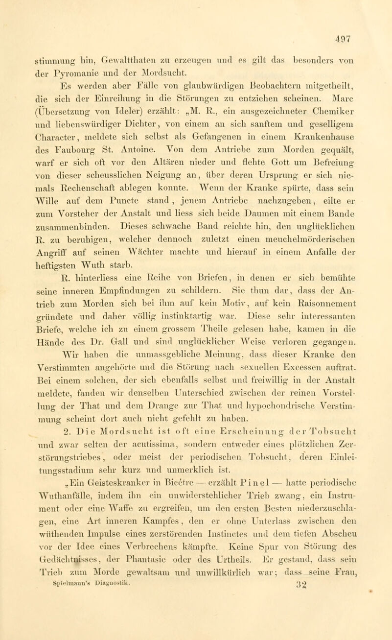 Stimmung hin, Gewaltthaten zu erzeugen und es gili das besonders von der Pyromanie und der Mordsucht. Es werden aber Falle von glaubwürdigen Beobachtern mitgetheilt, die sich der Einreihung in die Störungen zu entziehen scheinen. Marc (Übersetzung von Ideler) erzählt: „M. R., ein ausgezeichneter Chemiker und liebenswürdiger Dichter, von einem an sich sanftem und geselligem (Jharacter, meldete sich selbst als Gefangenen in einem Krankenhause des Faubourg St. Antoine. Von dem Antriebe zum Morden gequält, warf er sich oft vor den Altären nieder und flehte Gott um Befreiung von dieser scheusslichen Neigung an, über deren Ursprung er sich nie- mals Rechenschaft ablegen konnte. Wenn der Kranke spürte, dass sein Wille auf dem Puncte stand, jenem Antriebe nachzugeben, eilte er zum Vorsteher der Anstalt und Hess sich beide Daumen mit einem Bande zusammenbinden. Dieses schwache Band reichte hin, den unglücklichen R. zu beruhigen, welcher dennoch zuletzt einen meuchelmörderischen Angriff auf seinen Wächter machte und hierauf in einem Anfalle der heftigsten Wuth starb. R. hinterliess eine Reihe von Briefen, in denen er sich bemühte seine inneren Empfindungen zu schildern. Sie thun dar, dass der An- trieb zum Morden sich bei ihm auf kein Motiv, auf kein Raisonnement gründete und daher völlig instinktartig war. Diese sehr interessanten Briefe, welche ich zu einem grossem Theile gelesen habe, kamen in die Hände des Dr. Gall und sind unglücklicher Weise verloren gegangen. Wir halten die unmassgebliche Meinung, dass dieser Kranke den Verstimmten angehörte und die Störung nach sexuellen Excessen auftrat. Bei einem solchen, der sich ebenfalls selbst und freiwillig in der Anstalt meldete, fanden wir denselben Unterschied zwischen der reinen Vorstel- lung der That und dem Drange zur That und hypochondrische Verstim- mung scheint dort auch nicht gefehlt zu haben. 2. Die Mordsucht ist oft eine Erscheinung der Tobsucht und zwar selten der acutissima, sondern entweder eines plötzlichen Zer- störungstriebes , oder meist der periodischen Tobsucht, deren Einlei- tungsstadium sehr kurz und unmerklich ist. „Ein Geisteskranker in Bicetre — erzählt Pinel — hatte periodische Wuthanfälle, indem ihn ein unwiderstehlicher Trieb zwang, ein Instru- ment oder eine Waffe zu ergreifen, um den ersten Besten niederzuschla- gen, eine Art inneren Kampfes, den er ohne Unterlass zwischen den wüthenden Impulse eines zerstörenden Instinctes und dem tiefen Abscheu vor der Idee eines Verbrechens kämpfte. Keine Spur von Störung des Gedächtnisses, der Phantasie oder des Urtheils. Er gestand, dass sein Trieb zum Morde gewaltsam und unwillkürlich war; dass seine Frau, Spielmann'8 Diagnostik. ;>o